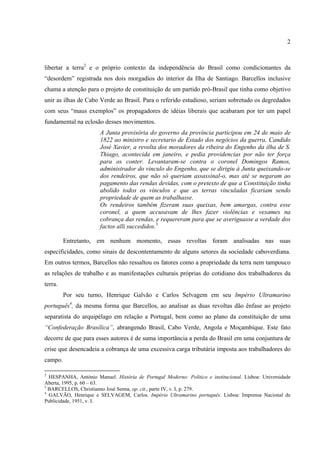 2



libertar a terra2 e o próprio contexto da independência do Brasil como condicionantes da
“desordem” registrada nos dois morgadios do interior da Ilha de Santiago. Barcellos inclusive
chama a atenção para o projeto de constituição de um partido pró-Brasil que tinha como objetivo
unir as ilhas de Cabo Verde ao Brasil. Para o referido estudioso, seriam sobretudo os degredados
com seus “maus exemplos” os propagadores de idéias liberais que acabaram por ter um papel
fundamental na eclosão desses movimentos.
                       A Junta provisória do governo da província participou em 24 de maio de
                       1822 ao ministro e secretario de Estado dos negócios da guerra, Candido
                       José Xavier, a revolta dos moradores da ribeira do Engenho da ilha de S.
                       Thiago, acontecida em janeiro, e pedia providencias por não ter força
                       para os conter. Levantaram-se contra o coronel Domingos Ramos,
                       administrador do vinculo do Engenho, que se dirigiu à Junta queixando-se
                       dos rendeiros, que não só queriam assassinal-o, mas até se negaram ao
                       pagamento das rendas devidas, com o pretexto de que a Constituição tinha
                       abolido todos os vínculos e que as terras vinculadas ficariam sendo
                       propriedade de quem as trabalhasse.
                       Os rendeiros também fizeram suas queixas, bem amargas, contra esse
                       coronel, a quem accusavam de lhes fazer violências e vexames na
                       cobrança das rendas, e requereram para que se averiguasse a verdade dos
                       factos alli succedidos.3

         Entretanto, em nenhum momento, essas revoltas foram analisadas nas suas
especificidades, como sinais de descontentamento de alguns setores da sociedade caboverdiana.
Em outros termos, Barcellos não ressaltou os fatores como a propriedade da terra nem tampouco
as relações de trabalho e as manifestações culturais próprias do cotidiano dos trabalhadores da
terra.
         Por seu turno, Henrique Galvão e Carlos Selvagem em seu Império Ultramarino
português4, da mesma forma que Barcellos, ao analisar as duas revoltas dão ênfase ao projeto
separatista do arquipélago em relação a Portugal, bem como ao plano da constituição de uma
“Confederação Brasílica”, abrangendo Brasil, Cabo Verde, Angola e Moçambique. Este fato
decorre de que para esses autores é de suma importância a perda do Brasil em uma conjuntura de
crise que desencadeia a cobrança de uma excessiva carga tributária imposta aos trabalhadores do
campo.

2
  HESPANHA, António Manuel. História de Portugal Moderno: Político e institucional. Lisboa: Universidade
Aberta, 1995, p. 60 – 63.
3
  BARCELLOS, Christianno José Senna, op. cit., parte IV, v. I, p. 279.
4
  GALVÃO, Henrique e SELVAGEM, Carlos. Império Ultramarino português. Lisboa: Imprensa Nacional de
Publicidade, 1951, v. I.
 