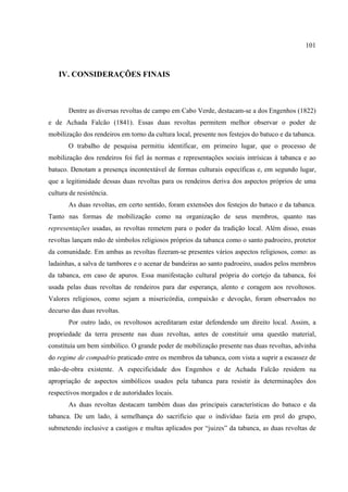 101



   IV. CONSIDERAÇÕES FINAIS



       Dentre as diversas revoltas de campo em Cabo Verde, destacam-se a dos Engenhos (1822)
e de Achada Falcão (1841). Essas duas revoltas permitem melhor observar o poder de
mobilização dos rendeiros em torno da cultura local, presente nos festejos do batuco e da tabanca.
       O trabalho de pesquisa permitiu identificar, em primeiro lugar, que o processo de
mobilização dos rendeiros foi fiel às normas e representações sociais intrísicas à tabanca e ao
batuco. Denotam a presença incontextável de formas culturais específicas e, em segundo lugar,
que a legitimidade dessas duas revoltas para os rendeiros deriva dos aspectos próprios de uma
cultura de resistência.
       As duas revoltas, em certo sentido, foram extensões dos festejos do batuco e da tabanca.
Tanto nas formas de mobilização como na organização de seus membros, quanto nas
representações usadas, as revoltas remetem para o poder da tradição local. Além disso, essas
revoltas lançam mão de símbolos religiosos próprios da tabanca como o santo padroeiro, protetor
da comunidade. Em ambas as revoltas fizeram-se presentes vários aspectos religiosos, como: as
ladainhas, a salva de tambores e o acenar de bandeiras ao santo padroeiro, usados pelos membros
da tabanca, em caso de apuros. Essa manifestação cultural própria do cortejo da tabanca, foi
usada pelas duas revoltas de rendeiros para dar esperança, alento e coragem aos revoltosos.
Valores religiosos, como sejam a misericórdia, compaixão e devoção, foram observados no
decurso das duas revoltas.
       Por outro lado, os revoltosos acreditaram estar defendendo um direito local. Assim, a
propriedade da terra presente nas duas revoltas, antes de constituir uma questão material,
constituía um bem simbólico. O grande poder de mobilização presente nas duas revoltas, advinha
do regime de compadrio praticado entre os membros da tabanca, com vista a suprir a escassez de
mão-de-obra existente. A especificidade dos Engenhos e de Achada Falcão residem na
apropriação de aspectos simbólicos usados pela tabanca para resistir às determinações dos
respectivos morgados e de autoridades locais.
       As duas revoltas destacam também duas das principais características do batuco e da
tabanca. De um lado, à semelhança do sacrifício que o indivíduo fazia em prol do grupo,
submetendo inclusive a castigos e multas aplicados por “juizes” da tabanca, as duas revoltas de
 