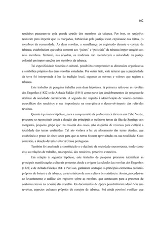 102



rendeiros pautaram-se pela grande coesão dos membros da tabanca. Por isso, os rendeiros
reuniram para impedir que os morgados, fortalecido pela justiça local, expulsasse das terras, os
membros da comunidade. As duas revoltas, a semelhança do registrado durante o cortejo da
tabanca, estabeleciam que cabia somente aos “juizes” e “policiais” da tabanca impor sanções aos
seus membros. Portanto, nas revoltas, os rendeiros não reconhecem a autoridade da justiça
colonial em impor sanções aos membros da tabanca.
       Tal especificidade histórica e cultural, possibilita compreender as dimensões organizativa
e simbólica próprios das duas revoltas estudadas. Por outro lado, vale reiterar que a propriedade
da terra foi interpretada à luz da tradição local, segundo as normas e valores que regiam a
tabanca.
       Este trabalho de pesquisa trabalha com duas hipóteses. A primeira refere-se as revoltas
dos Engenhos (1822) e de Achada Falcão (1841) como parte dos desdobramentos do processo de
declínio da sociedade escravocrata. A segunda diz respeito à identificação de valores culturais
específicos dos rendeiros e sua importância na emergência e desenvolvimento das referidas
revoltas.
       Quanto à primeira hipótese, para a compreensão da problemática da terra em Cabo Verde,
procurou-se reconstituir desde a doação das principais e melhores terras da ilha de Santiago aos
morgados, pequeno grupo que, na maioria dos casos, não dispunha de recursos para cultivar a
totalidade das terras usufruídas. Tal ato violava a lei de aforamento das terras doadas, que
estabelecia o prazo de cinco anos para que as terras fossem aproveitadas na sua totalidade. Caso
contrário, a doação deveria voltar à Coroa portuguesa.
       Também foi analisada a constituição e o declínio da sociedade escravocrata, tendo como
eixo as relações de trabalho, em especial, dos rendeiros, perceiros e meeiros.
       Em relação à segunda hipótese, este trabalho de pesquisa procurou identificar as
principais manifestações culturais presentes desde a origem da eclosão das revoltas dos Engenhos
(1822) e de Achada Falcão (1841). Por isso, ganharam destaque os principais elementos culturais
próprios do batuco e da tabanca, característicos de uma cultura de resistência. Assim, procedeu-se
ao levantamento e análise dos registros sobre as revoltas, que atestassem para a presença de
costumes locais na eclosão das revoltas. Os documentos de época possibilitaram identificar nas
revoltas, aspectos culturais próprios de cortejos da tabanca. Foi ainda possível verificar que
 