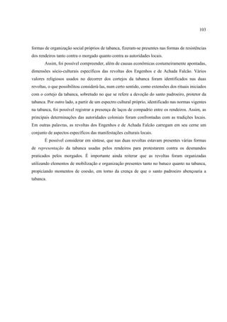 103



formas de organização social próprios de tabanca, fizeram-se presentes nas formas de resistências
dos rendeiros tanto contra o morgado quanto contra as autoridades locais.
       Assim, foi possível compreender, além de causas econômicas costumeiramente apontadas,
dimensões sócio-culturais específicos das revoltas dos Engenhos e de Achada Falcão. Vários
valores religiosos usados no decorrer dos cortejos da tabanca foram identificados nas duas
revoltas, o que possibilitou considerá-las, num certo sentido, como extensões dos rituais iniciados
com o cortejo da tabanca, sobretudo no que se refere a devoção do santo padroeiro, protetor da
tabanca. Por outro lado, a partir de um espectro cultural próprio, identificado nas normas vigentes
na tabanca, foi possível registrar a presença de laços de compadrio entre os rendeiros. Assim, as
principais determinações das autoridades coloniais foram confrontadas com as tradições locais.
Em outras palavras, as revoltas dos Engenhos e de Achada Falcão carregam em seu cerne um
conjunto de aspectos específicos das manifestações culturais locais.
       É possível considerar em síntese, que nas duas revoltas estavam presentes várias formas
de representação da tabanca usadas pelos rendeiros para protestarem contra os desmandos
praticados pelos morgados. É importante ainda reiterar que as revoltas foram organizadas
utilizando elementos de mobilização e organização presentes tanto no batuco quanto na tabanca,
propiciando momentos de coesão, em torno da crença de que o santo padroeiro abençoaria a
tabanca.
 
