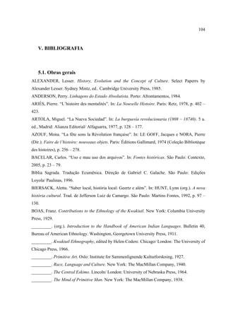 104



   V. BIBLIOGRAFIA



   5.1. Obras gerais
ALEXANDER, Lesser. History, Evolution and the Concept of Culture. Select Paperrs by
Alexander Lesser. Sydney Mintz, ed.. Cambridge University Press, 1985.
ANDERSON, Perry. Linhagens do Estado Absolutista. Porto: Afrontamentos, 1984.
ARIÉS, Pierre. “L’histoire des mentalités”. In: La Nouvelle Histoire. Paris: Retz, 1978, p. 402 –
423.
ARTOLA, Miguel. “La Nueva Sociedad”. In: La burguesía revolucionaria (1808 – 18740). 5 a.
ed., Madrid: Alianza Editorial/ Alfaguarra, 1977, p. 128 – 177.
AZOUF, Mona. “La fête sons la Révolution française”. In: LE GOFF, Jacques e NORA, Pierre
(Dir.). Faire de l’histoire: nouveaux objets. Paris: Éditions Gallimard, 1974 (Coleção Bibliotèque
des histoires), p. 256 – 278.
BACELAR, Carlos. “Uso e mau uso dos arquivos”. In: Fontes históricas. São Paulo: Contexto,
2005, p. 23 – 79.
Bíblia Sagrada. Tradução Ecumênica. Direção de Gabriel C. Galache. São Paulo: Edições
Loyola/ Paulinas, 1996.
BIERSACK, Aletta. “Saber local, história local: Geertz e além”. In: HUNT, Lynn (org.). A nova
história cultural. Trad. de Jefferson Luiz de Camargo. São Paulo: Martins Fontes, 1992, p. 97 –
130.
BOAS, Franz. Contributions to the Ethnology of the Kwakiutl. New York: Columbia University
Press, 1929.
_________. (org.). Introduction to the Handbook of American Indian Languages. Bulletin 40,
Bureau of American Ethnology. Washington, Georgetown University Press, 1911.
_________. Kwakiutl Ethnography, edited by Helen Codere. Chicago/ London: The University of
Chicago Press, 1966.
_________. Primitive Art. Oslo: Institute for Sammenlignende Kulturforskning, 1927.
_________. Race, Language and Culture. New York: The MacMillan Company, 1940.
_________. The Central Eskimo. Lincoln/ London: University of Nebraska Press, 1964.
_________. The Mind of Primitive Man. New York: The MacMillan Company, 1938.
 