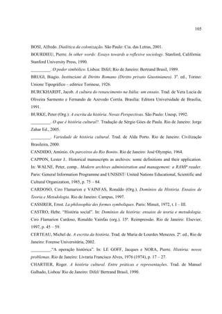 105



BOSI, Alfredo. Dialética da colonização. São Paulo: Cia. das Letras, 2001.
BOURDIEU, Pierre. In other words: Essays towards a reflexive sociology. Stanford, Califórnia:
Stanford University Press, 1990.
_________. O poder simbólico. Lisboa: Difel; Rio de Janeiro: Bertrand Brasil, 1989.
BRUGI, Biagio. Instituzioni di Diritto Romano (Diritto privato Giustinianeo). 3a. ed., Torino:
Unione Tipográfico – editrice Torinese, 1926.
BURCKHARDT, Jacob. A cultura do renascimento na Itália: um ensaio. Trad. de Vera Lucia de
Oliveira Sarmento e Fernando de Azevedo Corrêa. Brasília: Editora Universidade de Brasília,
1991.
BURKE, Peter (Org.). A escrita da história. Novas Perspectivas. São Paulo: Unesp, 1992.
_________. O que é história cultural?. Tradução de Sérgio Góes de Paula. Rio de Janeiro: Jorge
Zahar Ed., 2005.
_________. Variedade de história cultural. Trad. de Alda Porto. Rio de Janeiro: Civilização
Brasileira, 2000.
CANDIDO, António. Os parceiros do Rio Bonito. Rio de Janeiro: José Olympio, 1964.
CAPPON, Lester J.. Historical manuscripts as archives: some definitions and their application.
In: WALNE, Peter, comp.. Modern archives administration and management: a RAMP reader.
Paris: General Information Programme and UNISIST/ United Nations Educational, Scientific and
Cultural Organization, 1985, p. 75 – 84.
CARDOSO, Ciro Flamarion e VAINFAS, Ronaldo (Org.). Domínios da História. Ensaios de
Teoria e Metodologia. Rio de Janeiro: Campus, 1997.
CASSIRER, Ernst. La philosophie des formes symboliques. Paris: Minuit, 1972, t. I – III.
CASTRO, Hebe. “História social”. In: Domínios da história: ensaios de teoria e metodologia.
Ciro Flamarion Cardoso, Ronaldo Vainfas (org.). 15ª. Reimpressão. Rio de Janeiro: Elsevier,
1997, p. 45 – 59.
CERTEAU, Michel de. A escrita da história. Trad. de Maria de Lourdes Menezes. 2ª. ed., Rio de
Janeiro: Forense Universitária, 2002.
_________.“A operação histórica”. In: LE GOFF, Jacques e NORA, Pierre. História: novos
problemas. Rio de Janeiro: Livraria Francisco Alves, 1976 (1974), p. 17 – 27.
CHARTIER, Roger. A história cultural. Entre práticas e representações. Trad. de Manuel
Galhado, Lisboa/ Rio de Janeiro: Difel/ Bertrand Brasil, 1990.
 