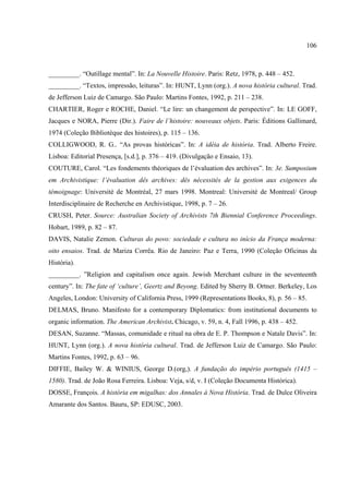 106



_________. “Outillage mental”. In: La Nouvelle Histoire. Paris: Retz, 1978, p. 448 – 452.
_________. “Textos, impressão, leituras”. In: HUNT, Lynn (org.). A nova história cultural. Trad.
de Jefferson Luiz de Camargo. São Paulo: Martins Fontes, 1992, p. 211 – 238.
CHARTIER, Roger e ROCHE, Daniel. “Le lire: un changement de perspective”. In: LE GOFF,
Jacques e NORA, Pierre (Dir.). Faire de l’histoire: nouveaux objets. Paris: Éditions Gallimard,
1974 (Coleção Bibliotèque des histoires), p. 115 – 136.
COLLIGWOOD, R. G.. “As provas históricas”. In: A idéia de história. Trad. Alberto Freire.
Lisboa: Editorial Presença, [s.d.], p. 376 – 419. (Divulgação e Ensaio, 13).
COUTURE, Carol. “Les fondements théoriques de l’évaluation des archives”. In: 3e. Sumposium
em Archivistique: l’évaluation dês archives: dês nécessités de la gestion aux exigences du
témoignage: Université de Montréal, 27 mars 1998. Montreal: Université de Montreal/ Group
Interdisciplinaire de Recherche en Archivistique, 1998, p. 7 – 26.
CRUSH, Peter. Source: Australian Society of Archivists 7th Biennial Conference Proceedings.
Hobart, 1989, p. 82 – 87.
DAVIS, Natalie Zemon. Culturas do povo: sociedade e cultura no início da França moderna:
oito ensaios. Trad. de Mariza Corrêa. Rio de Janeiro: Paz e Terra, 1990 (Coleção Oficinas da
História).
_________. ”Religion and capitalism once again. Jewish Merchant culture in the seventeenth
century”. In: The fate of ‘culture’, Geertz and Beyong. Edited by Sherry B. Ortner. Berkeley, Los
Angeles, London: University of California Press, 1999 (Representations Books, 8), p. 56 – 85.
DELMAS, Bruno. Manifesto for a contemporary Diplomatics: from institutional documents to
organic information. The American Archivist. Chicago, v. 59, n. 4, Fall 1996, p. 438 – 452.
DESAN, Suzanne. “Massas, comunidade e ritual na obra de E. P. Thompson e Natale Davis”. In:
HUNT, Lynn (org.). A nova história cultural. Trad. de Jefferson Luiz de Camargo. São Paulo:
Martins Fontes, 1992, p. 63 – 96.
DIFFIE, Bailey W. & WINIUS, George D.(org,). A fundação do império português (1415 –
1580). Trad. de João Rosa Ferreira. Lisboa: Veja, s/d, v. I (Coleção Documenta Histórica).
DOSSE, François. A história em migalhas: dos Annales à Nova História. Trad. de Dulce Oliveira
Amarante dos Santos. Bauru, SP: EDUSC, 2003.
 