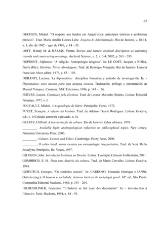 107



DUCHEIN, Michel. “O respeito aos fundos em Arquivística: princípios teóricos e problemas
práticos”. Trad. Maria Amélia Gomes Leite. Arquivo & Administração. Rio de Janeiro, v. 10-14,
n. 1, abr. de 1982 – ago. de 1986, p. 14 – 33.
DUFF, Wendy M. & HARRIS, Verme. Stories and names: archival description as narrating
records and constructing meanings. Archival Science, v. 2, n. 3-4, 2002, p. 263 – 285.
DUPRONT, Alphonse. “A religião: Antropologia religiosa”. In: LE GOFF, Jacques e NORA,
Pierre (Dir.). História: Novas abordagens. Trad. de Henrique Mesquita. Rio de Janeiro: Livraria
Francisco Alves editor, 1976, p. 83 – 105.
DURANTI, Luciana. La diplomática: disciplina formativa y método de investigación. In: -
Diplomática: usos nuevos para una antigua ciencia. Traducción, prólogo y presentación de
Manuel Vásquez. Carmona: S&C Ediciones, 1996, p. 143 – 166.
FEBVRE, Lucien. Combates pela História. Trad. de Leonor Martinho Simões. Lisboa: Editorial
Presença, 1977, v. I.
FOUCAULT, Michel. A Arqueologia do Saber. Petrópolis: Vozes, 1972.
FURET, François. A oficina da história. Trad. de Adriano Duarte Rodrigues. Lisboa: Gradiva,
s.d., v. I (Coleção construir o passado, n. 8).
GEERTZ, Clifford. A interpretação da cultura. Rio de Janeiro: Zahar editores, 1978.
_________. Available light: anthropological reflection on philosophical topics. New Jersey:
Princeton University Press, 2000.
_________. Culture, Custom and Ethics. Cambridge: Polity Press, 2000.
_________. O saber local: novos ensaios em antropologia interpretativa. Trad. de Vera Mello
Joscelyne. Petrópolis, RJ: Vozes, 1997.
GILISSEN, John. Introdução histórica ao Direito. Lisboa: Fundação Calouste Gulbenkian, 2001.
GOMBRICH, E. H.. Para uma história da cultura. Trad. de Maria Carvalho. Lisboa: Gradiva,
1994.
GURVITCH, Georges. “Os símbolos sociais”. In: CARDOSO, Fernando Henrique e IANNI,
Octávio (org.). O homem e sociedade: leituras básicas de sociologia geral. 14ª. ed., São Paulo:
Companhia Editorial Nacional, 1984, p. 193 – 204.
HILDESHEIMER, Françoise. “L’histoire se fait avec des documents”. In: - Introduction à
l’histoire. Paris: Hachette, 1994, p. 84 – 91.
 