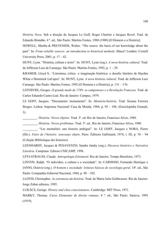 108



História Nova. Sob a direção de Jacques Le Goff, Roger Chartier e Jacques Revel. Trad. de
Eduardo Brandão. 4 ª. ed., São Paulo: Martins Fontes, 1988 (1980) [O Homem e a História].
HOWELL, Martha & PREVENIER, Walter. “The source: the basis of our knowledge about the
past”. In: From reliable sources: an introduction to historical methods. Ithaca? London: Cornell
University Press, 2001, p. 17 – 42.
HUNT, Lynn. “História, cultura e texto”. In: HUNT, Lynn (org.). A nova história cultural. Trad.
de Jefferson Luiz de Camargo. São Paulo: Martins Fontes, 1992, p. 1 – 29.
KRAMER, Lloyd S.. “Literatura, crítica e imaginação histórica: o desafio literário de Hayden
White e Dominick LaCapra”. In: HUNT, Lynn. A nova história cultural. Trad. de Jefferson Luiz
Camargo. São Paulo: Martins Fontes, 1992 (O Homem e a História), p. 131 – 176.
LEFEBVRE, Geoges. O grande medo de 1789: os camponeses e a Revolução Francesa. Trad. de
Carlos Eduardo Castro Leal. Rio de Janeiro: Campus, 1979.
LE GOFF, Jacques. “Documento/ monumento”. In: Memória-história. Trad. Suzana Ferreira
Borges. Lisboa: Imprensa Nacional/ Casa da Moeda, 1984, p. 95 – 106. (Enciclopédia Einaudi,
1).
_________. História: Novos objetos. Trad. 3ª. ed. Rio de Janeiro, Francisco Alves, 1988.
_________. História: Novos problemas. Trad. 3ª. ed.. Rio de Janeiro, Francisco Alves, 1988.
_________. “Les mentalités: une histoire ambigué”. In: LE GOFF, Jacques e NORA, Pierre
(Dir.). Faire de l’histoire: nouveaux objets. Paris: Éditions Gallimard, 1974, t. III, p. 76 – 94
(Coleção Bibliotèque des histoires).
LEENHARDT, Jacques & PESAVENTO, Sandra Jatahy (org.). Discurso histórico e Narrativa
Literária. Campinas: Editora UNICAMP, 1998.
LÉVI-STRAUSS, Claude. Antropologia Estrutural. Rio de Janeiro: Tempo Brasileiro, 1973.
LINTON, Ralph. “O indivíduo, a cultura e a sociedade”. In: CARDOSO, Fernando Henrique e
IANNI, Octávio (org.). O homem e sociedade: leituras básicas de sociologia geral. 14ª. ed., São
Paulo: Companhia Editorial Nacional, 1984, p. 98 – 102.
LLOYD, Christopher. As estruturas da história. Trad. de Maria Julia Goldwasser. Rio de Janeiro:
Jorge Zahar editores, 1995.
LUKÁCS, George. History and class consciousness. Cambridge: MIT Press, 1971.
MARKY, Thomas. Curso Elementar de direito romano. 8 ª. ed., São Paulo: Saraiva, 1995
(1919).
 
