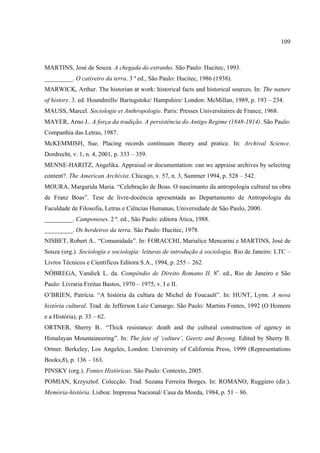 109



MARTINS, José de Souza. A chegada do estranho. São Paulo: Hucitec, 1993.
_________. O cativeiro da terra. 3 ª ed., São Paulo: Hucitec, 1986 (1938).
MARWICK, Arthur. The historian at work: historical facts and historical sources. In: The nature
of history. 3. ed. Houndmills/ Baringstoke/ Hampshire/ London: McMillan, 1989, p. 193 – 234.
MAUSS, Marcel. Sociologie et Anthropologie. Paris: Presses Universitaires de France, 1968.
MAYER, Arno J.. A força da tradição. A persistência do Antigo Regime (1848-1914). São Paulo:
Companhia das Letras, 1987.
McKEMMISH, Sue. Placing records continuum theory and pratice. In: Archival Science.
Dordrecht, v. 1, n. 4, 2001, p. 333 – 359.
MENNE-HARITZ, Angelika. Appraisal or documentation: can we appraise archives by selecting
content?. The American Archivist. Chicago, v. 57, n. 3, Summer 1994, p. 528 – 542.
MOURA, Margarida Maria. “Celebração de Boas. O nascimanto da antropologia cultural na obra
de Franz Boas”. Tese de livre-docência apresentada ao Departamento de Antropologia da
Faculdade de Filosofia, Letras e Ciências Humanas, Universidade de São Paulo, 2000.
_________. Camponeses. 2 ª. ed., São Paulo: editora Ática, 1988.
_________. Os herdeiros da terra. São Paulo: Hucitec, 1978.
NISBET, Robert A.. “Comunidade”. In: FORACCHI, Marialice Mencarini e MARTINS, José de
Souza (org.). Sociologia e sociologia: leituras de introdução à sociologia. Rio de Janeiro: LTC –
Livros Técnicos e Científicos Editora S.A., 1994, p. 255 – 262.
NÓBREGA, Vandick L. da. Compêndio de Direito Romano II. 8a. ed., Rio de Janeiro e São
Paulo: Livraria Freitas Bastos, 1970 – 1975, v. I e II.
O’BRIEN, Patrícia. “A história da cultura de Michel de Foucault”. In: HUNT, Lynn. A nova
história cultural. Trad. de Jefferson Luiz Camargo. São Paulo: Martins Fontes, 1992 (O Homem
e a História), p. 33 – 62.
ORTNER, Sherry B.. “Thick resistance: death and the cultural construction of agency in
Himalayan Mountaineering”. In: The fate of ‘culture’, Geertz and Beyong. Edited by Sherry B.
Ortner. Berkeley, Los Angeles, London: University of California Press, 1999 (Representations
Books,8), p. 136 – 163.
PINSKY (org.). Fontes Históricas. São Paulo: Contexto, 2005.
POMIAN, Krzysztof. Colecção. Trad. Suzana Ferreira Borges. In: ROMANO, Ruggiero (dir.).
Memória-história. Lisboa: Imprensa Nacional/ Casa da Moeda, 1984, p. 51 – 86.
 