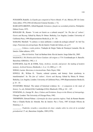 110



PUIGGRÓS, Rodolfo. La España que conquistó al Nuevo Mundo. 4ª. ed., México, DF: B. Costa-
Amic editor, 1976 (1961) [Colleccion Ciencias Sociales, v. V].
RADCLIFFE-BROWN, Alfred Reginald. Estrutura e função na sociedade primitiva. Petrópoles:
Editora Vozes, 1973.
ROSALDO JR., Renato. “A note on Geertz as a cultural essayist”. In: The fate of ‘culture’,
Geertz and Beyong. Edited by Sherry B. Ortner. Berkeley, Los Angeles, London: University of
California Press, 1999 (Representations Books,8), p. 30 – 34.
SAHLINS, Marshall. “A cultura e o meio ambiente: o estudo da ecologia cultural”. In: Sol Tax
(org.). Panorama da antropologia. Rio de Janeiro: Fundo da Cultura, s.d., p.!!!
_________. Cultura e razão prática. Tradução de Sérgio Tadeu de Niemayer Lamarão. Rio de
Janeiro: Zahar editores, 1979.
_________. Ilhas de história. Trad. de Barbara Sette. Rio de Janeiro: Jorge Zahar Ed., 2003.
SALRACH, J. M. História dels Paisos Catalans: del origens a 1714. Coordinada per A. Barcells.
Barcelona: EDHASA, 1982, v. I.
SCHWARTZ, Joan M. & COOK, Terry. Archives, records, and power: the making of modern
memory. Archival Science, Dordrecht, v. 2, n. 1-2, 2002, p. 1 – 19.
SEBAG, Lucien. Marxisme et structuralisme. Paris: Payot, 1964.
SEWELL JR., Willian H.. “Geertz, cultural systems, and history: from synchrony to
transformation”. In: The fate of ‘culture’, Geertz and Beyong. Edited by Sherry B. Ortner.
Berkeley, Los Angeles, London: University of California Press, 1999 (Representations Books,8),
p. 35 – 55.
STANFORD, Michael. The nature of historical evidence. In: - A companion to the study of
history. 2 a. ed., Oxford (UK)/ Cambridge (USA): Blackwell, 1996, p. 141 – 147.
STOCKING, Jr., George W.. Race, Culture and Evolution. Essays in the History of Antropology.
Chicago/ London: The University of Chicago Press, 1982.
THOMPSON, Edward Palmer. A formação da classe operária inglesa. Trad. de Renato Busatto
Neto e Cláudia Rocha de Almeida. Rio de Janeiro: Paz e Terra, 1987 (Coleção Oficina da
História), v. I.
_________. Tradición, revuelta y consciência de clase: estudos sobre la crisis de la sociedad
preindustrial. 3ª. ed., Barcelona: Grijalbo, 1989 (1979).
 