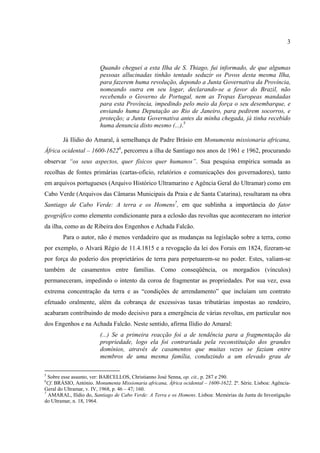 3



                         Quando cheguei a esta Ilha de S. Thiago, fui informado, de que algumas
                         pessoas allucinadas tinhão tentado seduzir os Povos desta mesma Ilha,
                         para fazerem huma revolução, depondo a Junta Governativa da Província,
                         nomeando outra em seu logar, declarando-se a favor do Brazil, não
                         recebendo o Governo de Portugal, nem as Tropas Europeas mandadas
                         para esta Província, impedindo pelo meio da força o seu desembarque, e
                         enviando huma Deputação ao Rio de Janeiro, para pedirem socorros, e
                         proteção; a Junta Governativa antes da minha chegada, já tinha recebido
                         huma denuncia disto mesmo (...).5

        Já Ilídio do Amaral, à semelhança de Padre Brásio em Monumenta missionaria africana,
África ocidental – 1600-16226, percorreu a ilha de Santiago nos anos de 1961 e 1962, procurando
observar “os seus aspectos, quer físicos quer humanos”. Sua pesquisa empírica somada as
recolhas de fontes primárias (cartas-ofício, relatórios e comunicações dos governadores), tanto
em arquivos portugueses (Arquivo Histórico Ultramarino e Agência Geral do Ultramar) como em
Cabo Verde (Arquivos das Câmaras Municipais da Praia e de Santa Catarina), resultaram na obra
Santiago de Cabo Verde: A terra e os Homens7, em que sublinha a importância do fator
geográfico como elemento condicionante para a eclosão das revoltas que aconteceram no interior
da ilha, como as de Ribeira dos Engenhos e Achada Falcão.
        Para o autor, não é menos verdadeiro que as mudanças na legislação sobre a terra, como
por exemplo, o Alvará Régio de 11.4.1815 e a revogação da lei dos Forais em 1824, fizeram-se
por força do poderio dos proprietários de terra para perpetuarem-se no poder. Estes, valiam-se
também de casamentos entre famílias. Como conseqüência, os morgadios (vínculos)
permaneceram, impedindo o intento da coroa de fragmentar as propriedades. Por sua vez, essa
extrema concentração da terra e as “condições de arrendamento” que incluíam um contrato
efetuado oralmente, além da cobrança de excessivas taxas tributárias impostas ao rendeiro,
acabaram contribuindo de modo decisivo para a emergência de várias revoltas, em particular nos
dos Engenhos e na Achada Falcão. Neste sentido, afirma Ilídio do Amaral:
                         (...) Se a primeira    reacção foi a de tendência para a fragmentação da
                         propriedade, logo      ela foi contrariada pela reconstituição dos grandes
                         domínios, através      de casamentos que muitas vezes se faziam entre
                         membros de uma         mesma família, conduzindo a um elevado grau de

5
  Sobre esse assunto, ver: BARCELLOS, Christianno José Senna, op. cit., p. 287 e 290.
6
  Cf. BRÁSIO, António. Monumenta Missionaria africana, África ocidental – 1600-1622. 2ª. Série. Lisboa: Agência-
Geral do Ultramar, v. IV, 1968, p. 46 – 47; 160.
7
  AMARAL, Ilídio do, Santiago de Cabo Verde: A Terra e os Homens. Lisboa: Memórias da Junta de Investigação
do Ultramar, n. 18, 1964.
 