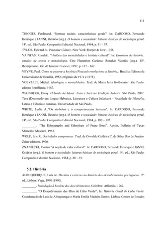 111



TONNIES, Ferdinand. “Normas sociais: características gerais”. In: CARDOSO, Fernando
Henrique e IANNI, Octávio (org.). O homem e sociedade: leituras básicas de sociologia geral.
14ª. ed., São Paulo: Companhia Editorial Nacional, 1984, p. 91 – 97.
TYLOR, Edward B.. Primitive Culture. New York: Harper & Row, 1958.
VAINFAS, Ronaldo. “História das mentalidades e história cultural”. In: Domínios da história:
ensaios de teoria e metodologia. Ciro Flamarion Cardoso, Ronaldo Vainfas (org.). 15ª.
Reimpressão. Rio de Janeiro: Elsevier, 1997, p. 127 – 162.
VEYNE, Paul. Como se escreve a história (Foucault revoluciona a história). Brasília: Editora da
Universidade de Brasília, 1982 (originais de 1971 e 1978).
VOLVELLE, Michel. Ideologias e mentalidades. Trad. de Maria Julia Goldwasser. São Paulo:
editora Brasiliense, 1987.
WAJNBERG, Daisy. O Gosto da Glosa: Esaú e Jacó na Tradição Judaica. São Paulo, 2002.
Tese (Doutorado em Língua Hebraica, Literatura e Cultura Judaicas) – Faculdade de Filosofia,
Letras e Ciências Humanas, Universidade de São Paulo.
WHITE, Leslie A..”Os símbolos e o comportamento humano”. In: CARDOSO, Fernando
Henrique e IANNI, Octávio (org.). O homem e sociedade: leituras básicas de sociologia geral.
14ª. ed., São Paulo: Companhia Editorial Nacional, 1984, p. 180 – 192.
_________. “The Ethnography and Ethnology of Franz Boas”. Austin, Bulletin of Texas
Memorial Museum, 1963.
WOLF, Eric R.. Sociedades camponesas. Trad. de Oswaldo Caldeira C. da Silva. Rio de Janeiro:
Zahar editores, 1970.
ZNANIECKI, Florian.”A noção de valor cultural”. In: CARDOSO, Fernando Henrique e IANNI,
Octávio (org.). O homem e sociedade: leituras básicas de sociologia geral. 14ª. ed., São Paulo:
Companhia Editorial Nacional, 1984, p. 88 – 91.


   5.2. História
ALBUQUERQUE, Luís de. Dúvidas e certezas na história dos descobrimentos portugueses. 2ª.
ed., Lisboa: Vega, 1990 (1990).
_________. Introdução à história dos descobrimentos. Coimbra: Atlântida, 1962.
_________. “O Descobrimento das Ilhas de Cabo Verde”, In: História Geral de Cabo Verde.
Coordenação de Luís de Albuquerque e Maria Emília Madeira Santos. Lisboa: Centro de Estudos
 