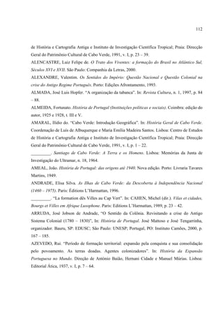 112



de História e Cartografia Antiga e Instituto de Investigação Científica Tropical; Praia: Direcção
Geral do Patrimônio Cultural de Cabo Verde, 1991, v. I, p. 23 – 39.
ALENCASTRE, Luiz Felipe de. O Trato dos Viventes: a formação do Brasil no Atlântico Sul,
Séculos XVI e XVII. São Paulo: Companhia da Letras, 2000.
ALEXANDRE, Valentim. Os Sentidos do Império: Questão Nacional e Questão Colonial na
crise do Antigo Regime Português. Porto: Edições Afrontamento, 1993.
ALMADA, José Luis Hopfer. “A organização da tabanca”. In: Revista Cultura, n. 1, 1997, p. 84
– 88.
ALMEIDA, Fortunato. História de Portugal (Instituições políticas e sociais). Coimbra: edição do
autor, 1925 e 1928, t. III e V.
AMARAL, Ilídio do. “Cabo Verde: Introdução Geográfica”. In: História Geral de Cabo Verde.
Coordenação de Luís de Albuquerque e Maria Emília Madeira Santos. Lisboa: Centro de Estudos
de História e Cartografia Antiga e Instituto de Investigação Científica Tropical; Praia: Direcção
Geral do Patrimônio Cultural de Cabo Verde, 1991, v. I, p. 1 – 22.
_________. Santiago de Cabo Verde: A Terra e os Homens. Lisboa: Memórias da Junta de
Investigação do Ultramar, n. 18, 1964.
AMEAL, João. História de Portugal: das origens até 1940. Nova edição. Porto: Livraria Tavares
Martins, 1949.
ANDRADE, Elisa Silva. As Ilhas de Cabo Verde: da Descoberta à Independência Nacional
(1460 – 1975). Paris: Éditions L’Harmattan, 1996.
_________. “La formation dês Villes au Cap Vert”. In: CAHEN, Michel (dir.). Vilas et cidades,
Bourgs et Villes em Afrique Lusophone. Paris: Editions L’Harmattan, 1989, p. 23 – 42.
ARRUDA, José Jobson de Andrade, “O Sentido da Colônia. Revisitando a crise do Antigo
Sistema Colonial (1780 – 1830)”, In: História de Portugal. José Mattoso e José Tengarrinha,
organizador. Bauru, SP: EDUSC; São Paulo: UNESP; Portugal, PO: Instituto Camões, 2000, p.
167 – 185.
AZEVEDO, Rui. “Período de formação territorial: expansão pela conquista e sua consolidação
pelo povoamento. As terras doadas. Agentes colonizadores”. In: História da Expansão
Portuguesa no Mundo. Direção de António Baião, Hernani Cidade e Manuel Múrias. Lisboa:
Editorial Ática, 1937, v. I, p. 7 – 64.
 