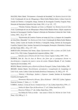 113



BALENO, Ilídio Cabral. “Povoamento e Formação da Sociedade”, In: História Geral de Cabo
Verde. Coordenação de Luís de Albuquerque e Maria Emília Madeira Santos. Lisboa: Centro de
Estudos de História e Cartografia Antiga, Instituto de Investigação Científica Tropical; Praia:
Direcção do Patrimônio Cultural de Cabo Verde, 1991, v. I., p. 125 – 177.
_________. “Pressões Externas. Reacções ao Corso e à Pirataria”, In: História Geral de Cabo
Verde. Coordenação de Luís de Albuquerque e Maria Emília Madeira Santos. Edição conjunta do
Instituto de Investigação Científica Tropical e Direcção do Patrimônio Cultural de Cabo Verde,
Lisboa, 1995, v. II, p. 125 – 188.
_________. “Reconversão do Comércio Externo em tempo de Crise e o Impacto da Companhia
do Grão-Pará e Maranhão”. In: História de Cabo Verde. Coordenação de Maria Emília Madeira
Santos. Lisboa: Centro de Estudos de História e Cartografia Antiga, Instituto de Investigação
Científica Tropical; Praia: Instituto Nacional de Investigação, Promoção e Patrimônio Culturais
de Cabo Verde, 2002, v. III, p. 157 – 233.
BARCELLOS, Christianno José Senna, Alguns Apontamentos sobre as fomes em Cabo Verde,
desde 1719 a 1904. Lisboa: Typografia da Cooperativa Militar, 1904.
_________. Subsídios para a História de Cabo Verde e Guiné, 5 partes. Lisboa, 1899 – 1911;
BARROS, João de. Ásia de Joan de Barros: dos feitos que os portugueses fizeram no
descobrimento e conquista dos mares e terras do oriente. Primeira Década. 4ª. ed., Coimbra:
Imprensa da Universidade, 1932.
BENTO, Manuel. Subsídios para a História do Direito Português. Lisboa: União Gráfica, 1941.
BRÁSIO, António Duarte. Descobrimento, povoamento e evangelização do Arquipélago de
Cabo Verde, studia. Lisboa: Centro de Estudos Históricos Ultramarinos, 10, 1962, p. 49 – 97.
_________. História e Missiologia. Inéditos e Esparsos. Luanda: Instituto de Investigação
Científica de Angola, 1973.
_________. Monumenta Missionaria Africana, África Ocidental – 1600-1622. Lisboa: Agência-
Geral do Ultramar, 2 ª. Série, v. I – V, 1968.
CABRAL, Amílcar. A Arma da Teoria: Unidade & Luta. 2 ª. ed., Lisboa: Seara Nova, 1978, v. I.
_________. Análise de Alguns Tipos de Resistências. 2 ª. ed., Lisboa: Seara Nova, 1975.
_________. Discursos Políticos. 2 ª. ed., Lisboa: Seara Nova, 1973.
_________. Em Defesa da Terra (a erosão – suas causas e feitos). In: Boletim de Cabo Verde.
Praia, 1 (2), 1949, p. 2 – 5.
 
