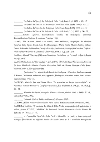 114



_________. Em Defesa da Terra II. In: Boletim de Cabo Verde. Praia, 1 (6), 1950, p. 15 – 17.
_________. Em Defesa da Terra III. In: Boletim de Cabo Verde. Praia, 2 (14), 1950, p. 19 – 22.
_________. Em Defesa da Terra IV. In: Boletim de Cabo Verde. Praia, 2 (15), 1950, p. 6 – 8.
_________. Em Defesa da Terra V. In: Boletim de Cabo Verde. Praia, 3 (29), 1952, p. 24 – 25.
_________.Estudos      Agrários.    Lisboa/Bissau:     Instituto   de   Investigação     Científica
Tropical/Instituto Nacional de estudos e Pesquisa, 1988.
CABRAL, Iva. “Ribeira Grande: Vida urbana, Gente, Mercancia, Estagnação”. In: História
Geral de Cabo Verde. Coord. Luís de Albuquerque e Maria Emília Madeira Santos. Lisboa:
Centro de Estudos de História e Cartografia Antiga, Instituto de Investigação Científica Tropical;
Praia: Instituto Nacional da Cultura de Cabo Verde, 1995, v. II, p. 225 – 274.
CABRAL, Manuel Vilaverde. O Desenvolvimento do Capitalismo em Portugal. Lisboa: A Regra
do Jogo, 1976.
CADAMOSTO, Luís de. “Navegações 1a. e 2a. (1455 e 1456)”. In: Paesi Nuovamente Retrovati
Et Novo Mondo da Alberico Vesputio Florentino. Trad. do Doutor Giuseppe Carlo Rossi.
Vicência, 1507, 2a. Navegação (1456).
_________. Navigazioni (Le) atlantiche di Antonietto Usodimore e Niccoloso da Recco. A cura
di Rinaldo Caddeo con prefazione, note, appendici, bibliografia e incisioni entro e fuori. Milano:
Edizioni Alpes, 1928, v. I.
CAETANO, Marcello José das Neves Alves. “As sesmarias no direito luso-brasileiro”. In:
Revista do Instituto Histórico e Geográfico Brasileiro, Rio de Janeiro, n. 348, jul./ set. 1935, p.
19 – 34.
_________. História do direito português (Fontes – direito público: 1140 – 1495). 3ª. ed.,
Lisboa: Ed. Verbo, 1992.
_________. Lições de História do Direito Português. Coimbra, 1962.
CARDOSO, Pedro. Folclore caboverdiano. Paris: Edição da Solidariedade Caboverdiana, 1983.
CARREIRA, António. “A capitania das ilhas de Cabo Verde: organização civil, eclesiástica e
militar (séculos XVI-XIX). Subsídios”. In: Revista de História Econômica e Social. Lisboa: Sá
da Costa, 19, 1987, p. 33 – 76.
_________. A Companhia Geral do Grão Pará e Maranhão: o comércio intercontinental
Portugal-África-Brasil na segunda metade do século XVIII (v. I – Comércio Monopolista
 