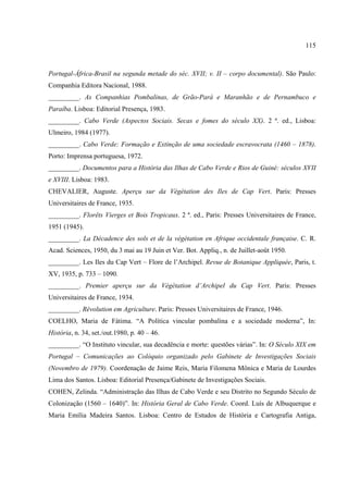 115



Portugal-África-Brasil na segunda metade do séc. XVII; v. II – corpo documental). São Paulo:
Companhia Editora Nacional, 1988.
_________. As Companhias Pombalinas, de Grão-Pará e Maranhão e de Pernambuco e
Paraíba. Lisboa: Editorial Presença, 1983.
_________. Cabo Verde (Aspectos Sociais. Secas e fomes do século XX). 2 ª. ed., Lisboa:
Ulmeiro, 1984 (1977).
_________. Cabo Verde: Formação e Extinção de uma sociedade escravocrata (1460 – 1878).
Porto: Imprensa portuguesa, 1972.
_________. Documentos para a História das Ilhas de Cabo Verde e Rios de Guiné: séculos XVII
e XVIII. Lisboa: 1983.
CHEVALIER, Auguste. Aperçu sur da Végètation des Iles de Cap Vert. Paris: Presses
Universitaires de France, 1935.
_________. Florêts Vierges et Bois Tropicaux. 2 ª. ed., Paris: Presses Universitaires de France,
1951 (1945).
_________. La Décadence des sols et de la végètation en Afrique occidentale française. C. R.
Acad. Sciences, 1950, du 3 mai au 19 Juin et Ver. Bot. Appliq., n. de Juillet-août 1950.
_________. Les Iles du Cap Vert – Flore de l’Archipel. Revue de Botanique Appliquée, Paris, t.
XV, 1935, p. 733 – 1090.
_________. Premier aperçu sur da Végètation d’Archipel du Cap Vert. Paris: Presses
Universitaires de France, 1934.
_________. Révolution em Agriculture. Paris: Presses Universitaires de France, 1946.
COELHO, Maria de Fátima. “A Política vincular pombalina e a sociedade moderna”, In:
História, n. 34, set./out.1980, p. 40 – 46.
_________. “O Instituto vincular, sua decadência e morte: questões várias”. In: O Século XIX em
Portugal – Comunicações ao Colóquio organizado pelo Gabinete de Investigações Sociais
(Novembro de 1979). Coordenação de Jaime Reis, Maria Filomena Mônica e Maria de Lourdes
Lima dos Santos. Lisboa: Editorial Presença/Gabinete de Investigações Sociais.
COHEN, Zelinda. “Administração das Ilhas de Cabo Verde e seu Distrito no Segundo Século de
Colonização (1560 – 1640)”. In: História Geral de Cabo Verde. Coord. Luís de Albuquerque e
Maria Emília Madeira Santos. Lisboa: Centro de Estudos de História e Cartografia Antiga,
 