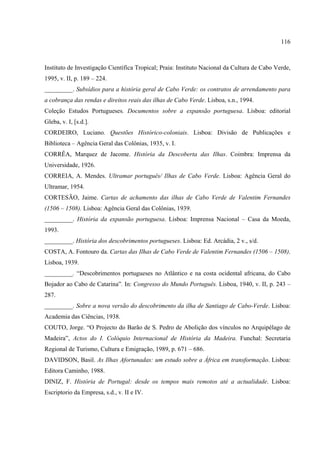 116



Instituto de Investigação Científica Tropical; Praia: Instituto Nacional da Cultura de Cabo Verde,
1995, v. II, p. 189 – 224.
_________. Subsídios para a história geral de Cabo Verde: os contratos de arrendamento para
a cobrança das rendas e direitos reais das ilhas de Cabo Verde. Lisboa, s.n., 1994.
Coleção Estudos Portugueses. Documentos sobre a expansão portuguesa. Lisboa: editorial
Gleba, v. I, [s.d.].
CORDEIRO, Luciano. Questões Histórico-coloniais. Lisboa: Divisão de Publicações e
Biblioteca – Agência Geral das Colônias, 1935, v. I.
CORRÊA, Marquez de Jacome. História da Descoberta das Ilhas. Coimbra: Imprensa da
Universidade, 1926.
CORREIA, A. Mendes. Ultramar português/ Ilhas de Cabo Verde. Lisboa: Agência Geral do
Ultramar, 1954.
CORTESÃO, Jaime. Cartas de achamento das ilhas de Cabo Verde de Valentim Fernandes
(1506 – 1508). Lisboa: Agência Geral das Colônias, 1939.
_________. História da expansão portuguesa. Lisboa: Imprensa Nacional – Casa da Moeda,
1993.
_________. História dos descobrimentos portugueses. Lisboa: Ed. Arcádia, 2 v., s/d.
COSTA, A. Fontouro da. Cartas das Ilhas de Cabo Verde de Valentim Fernandes (1506 – 1508).
Lisboa, 1939.
_________. “Descobrimentos portugueses no Atlântico e na costa ocidental africana, do Cabo
Bojador ao Cabo de Catarina”. In: Congresso do Mundo Português. Lisboa, 1940, v. II, p. 243 –
287.
_________. Sobre a nova versão do descobrimento da ilha de Santiago de Cabo-Verde. Lisboa:
Academia das Ciências, 1938.
COUTO, Jorge. “O Projecto do Barão de S. Pedro de Abolição dos vínculos no Arquipélago de
Madeira”, Actos do I. Colóquio Internacional de História da Madeira. Funchal: Secretaria
Regional de Turismo, Cultura e Emigração, 1989, p. 671 – 686.
DAVIDSON, Basil. As Ilhas Afortunadas: um estudo sobre a África em transformação. Lisboa:
Editora Caminho, 1988.
DINIZ, F. História de Portugal: desde os tempos mais remotos até a actualidade. Lisboa:
Escriptorio da Empresa, s.d., v. II e IV.
 