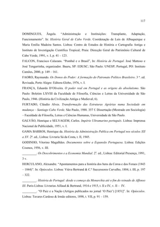 117



DOMINGUES,          Ângela.     “Administração      e       Instituições:   Transplante,   Adaptação,
Funcionamento”. In: História Geral de Cabo Verde. Coordenação de Luís de Albuquerque e
Maria Emília Madeira Santos. Lisboa: Centro de Estudos de História e Cartografia Antiga e
Instituto de Investigação Científica Tropical; Praia: Direcção Geral do Patrimônio Cultural de
Cabo Verde, 1991, v. I, p. 41 – 123.
FALCON, Francisco Calazans. “Pombal e o Brasil”, In: História de Portugal. José Mattoso e
José Tengarrinha, organizador. Bauru, SP: EDUSC; São Paulo: UNESP; Portugal, PO: Instituto
Camões, 2000, p. 149 – 161.
FAORO, Raymundo. Os Donos do Poder: A formação do Patronato Político Brasileiro. 3 ª. ed.
Revisada, Porto Alegre: Editora Globo, 1976, v. I.
FRANÇA, Eduardo D’Oliveira. O poder real em Portugal e as origens do absolutismo. São
Paulo: Boletim LXVIII da Faculdade de Filosofia, Ciências e Letras da Universidade de São
Paulo, 1946. (História da Civilização Antiga e Medieval, 6).
FURTADO, Cláudio Alves. Transformação das Estruturas Agrárias numa Sociedade em
mudança – Santiago Cabo Verde. São Paulo, 1988. 357 f. Dissertação (Mestrado em Sociologia)
– Faculdade de Filosofia, Letras e Ciências Humanas, Universidade de São Paulo.
GALVÃO, Henrique e SELVAGEM, Carlos. Império Ultramarino português. Lisboa: Imprensa
Nacional de Publicidade, 1951, v. I.
GAMA BARROS, Henrique da. História da Administração Publica em Portugal nos séculos XII
a XV. 2ª. ed., Lisboa: Livraria Sá da Costa, t. II, 1945.
GODINHO, Vitorino Magalhães. Documentos sobre a Expansão Portuguesa. Lisboa: Edições
Cosmos, 1956, v. III.
_________. Os Descobrimentos e a Economia Mundial. 2a. ed., Lisboa: Editorial Presença, 1991,
3 v.
HERCULANO, Alexandre. “Apontamentos para a história dos bens da Coroa e dos Foraes (1843
– 1844)”. In: Opúsculos. Lisboa: Viúva Bertrand & C.ª Successores Carvalho, 1884, t. III, p. 197
– 322.
_________. História de Portugal: desde o começo da Monarchia até o fim do reinado de Affonso
III. Paris-Lisboa: Livrarias Aillaud & Bertrand, 1914 e 1915, t. II e IV, v. II – IV.
_________. “O Paiz e a Nação (Artigos publicados no jornal ‘O Paiz’) [1851]”. In: Opúsculos.
Lisboa: Tavares Cardoso & Irmão editores, 1898, t. VII, p. 91 – 159.
 