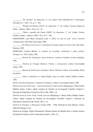 118



_________. “Os vínculos”. In: Opusculos. 2a. ed., Lisboa: Viúva Bertrand & C.ª Successores
Carvalho e C.ª, 1882, t. IV, p. 3 – 104.
_________. “Projecto de Decreto (1851)”. In: Opúsculos. 1a. ed., Lisboa: Tavares Cardoso &
Irmão – editores, 1898, t. VII, p. 59 – 87.
_________. “Sobre a questão dos Foraes (1858)”. In: Opusculos. 1a. ed., Lisboa: Tavares
Cardoso e Irmão – editores, 1898, t. IV, p. 277 – 286.
HERNANDEZ, Leila Maria Gonçalves Leite. A África na sala de aula: visita à história
contemporânea. São Paulo: Selo Negro, 2005.
_________. Os Filhos da terra do sol: A formação do Estado-Nação em Cabo Verde. São Paulo:
Summus, 2002.
HESPANHA, António Manuel. As vésperas do Leviathan: Instituições e poder político,
Portugal, séc. XVII. Lisboa, 1986.
_________. História das Instituições: época medieval e moderna. Coimbra: Livraria Almedina,
1982.
_________. História de Portugal Moderno: Político e institucional. Lisboa: Universidade
Aberta, 1995.
_________. Manual de história das instituições. Época Moderna. Lisboa: Universidade Aberta
(no prelo).
_________. Poder e instituições no Antigo Regime: guia de estudo. Lisboa: Edições Cosmos,
1992.
História dos Descobrimentos e Expansão Portuguesa. Lisboa: Universidade Aberta, 1990.
História Geral de Cabo Verde – Corpo Documental. Coord. Luís de Albuquerque e Maria Emília
Madeira Santos. Lisboa: edição conjunta do Instituto de Investigação Científica Tropical e
Direcção do Patrimônio Cultural de Cabo Verde, 1990, v. II.
História Geral de Cabo Verde. Coord. Luís de Albuquerque e Maria Emília Madeira Santos.
Lisboa: edição conjunta do Instituto de Investigação Científica Tropical e Direcção do
Patrimônio Cultural de Cabo Verde, 1995, v. II.
História de Portugal: A Monarquia Feudal (1096 – 1480). Direcção de José Mattoso. Lisboa:
Editorial Estampa, [s.d.].
História de Portugal. Edição Monumental. Direção literária de Damião Peres e direção artística
de Eleutério Cerdeiras. Porto: Portucalense editora, 1929, v.II.
 