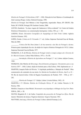 119



História de Portugal: O Liberalismo (1807 – 1890). Direcção de José Mattoso e Coordenação de
João Lourenço Roque. Lisboa: Editorial Estampa, 1998.
História de Portugal. José Mattoso e José Tengarrinha, organizador. Bauru, SP: EDUSC; São
Paulo, SP: UNESP; Portugal, PO: Instituto Camões, 2000.
LEITÃO, Humberto. “As duas viagens de Cadamosto à África ocidental”. In: Centro de Estudos
Históricos Ultramarinos e as comemorações henriquinas. Lisboa, 1961, p. 1 – 20.
LERENO, Álvaro. Dicionário Corográfico do Arquipélago de Cabo Verde. Lisboa: Agência
Geral do Ultramar, 1952.
LOPES, Fernão. Crônica de D. Fernando. 2 ª. ed., Lisboa: Imprensa Nacional-Casa da Moeda,
Maio de 2004.
_________. Crônica Del Rei Dom Joham I: de boa memoria e dos Reis de Portugal e decimo.
Primeira parte (reprodução fac-sim. da edição do Arquivo Histórico Português de 1915). Lisboa:
Imprensa Nacional-Casa da Moeda, 1977.
MARQUES, A. H. de Oliveira. História de Portugal: desde os tempos antigos até o Governo do
Sr. Marcelo Caetano. Lisboa: Palas Editores, 1973, v. II e III.
_________. Introdução à História da Agricultura em Portugal. 2 ª. ed., Lisboa: edições Cosmos,
1968.
MARQUES, João Martins da Silva (org.). Descobrimentos portugueses: Documentos para a sua
história (1057 – 1460). Lisboa: edição do Instituto para a Alta Cultura, 1944, Suplemento ao v. I
MARTINS, Joaquim Pedro de Oliveira. “A legislação pombalina, o Marquês de Pombal”. Obra
comemorativa do centenário da sua morte. In: Boletim da Faculdade de Direito, Ano 9, n. 81 –
90. Rio de Janeiro/Lisboa: Clube de Regatas Guanabarense de Pombal, 1925 – 1926, p. 167 –
202.
_________. História de Portugal. 12 ª. Edição, Lisboa: Livraria Editora, 1942, t. II.
MARTINS, J. P. Oliveira. História da Civilização Ibérica. 8a. ed., Lisboa: Parceria A. M.
Pereira, 1946.
MASSA, Françoise et Jean Michel. Dictionnaire encyclopedique et Bilingue du Cap-Vert. Paris:
EDPAL, 2001, v. III.
MATOS, Brigadeiro R. J. da Cunha. Compêndio das possessões de Portugal na África. Rio de
Janeiro: Ministério da Justiça e Negócios Interiores/ Arquivo Nacional, 1963.
MATTOSO, José (org.). História de Portugal. Lisboa: editorial Estampa, [s.d.].
 