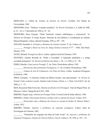 120



MONCADA, L. Cabral de. Estudos de história do Direito. Coimbra: Por Ordem da
Universidade, 1948.
MONTEIRO, Felix. “Tabanca: evolução semântica”. In: Revista Claridade, n. 6, Julho de 1948,
p. 14 – 18; n. 7, Dezembro de 1949, p. 19 – 26.
MONTEIRO, Nuno Gonçalo. “Poder Senhorial, estatuto nobiliárquico e aristocracia”. In:
História de Portugal: O Antigo Regime. Direcção de José Mattoso e Coordenação de António
Manuel Hespanha. Lisboa: editorial Estampa, 1992, p. 297 – 338.
NOVAES, Fernando A., Estrutura e Dinâmica do sistema colonial. 2a. ed., Lisboa, s/d.
_________. Portugal e Brasil na Crise do Antigo Sistema Colonial (1777 – 1808). São Paulo:
Hucitec, 1979.
PATEE, Richard. Portugal em África. Lisboa: Agência Geral do Ultramar, 1959.
OLIVEIRA, António Resende de. “Poder e Sociedade. A legislação pombalina e a antiga
sociedade portuguesa”. In: Revista de História das Idéias, v. IV., t. I, 1982, p. 51 – 90.
PERES, Damião. Como nasceu Portugal. 2a. ed., Porto: Portucalense editora, 1942.
_________. História dos Descobrimentos Portugueses. 2 ª. ed., Coimbra: Portucalense, 1960.
_________. Viagens de Luís de Cadamosto e de Pedro de Sintra. Lisboa: Academia Portuguesa
de História, 1948.
PIRES, Fernando. “A Estrutura Urbana da Ribeira Grande: uma aproximação”. In: Revista de
Estudos Cabo-verdianos (coord. António Leão Correia e Silva), n. 1, Praia: Cni-UniCV, Jul. de
2005, p. 7 – 17.
REIS, Pascoal de Melo Freire dos. História do Direito Civil Português. Trad. de Miguel Pinto de
Menezes. Lisboa: Tipografia da E.N.P., 1968.
RIBEIRO, Ângelo (org.). História de Portugal. Porto: Livraria Lello & Irmão editores, 1946.
RIBEIRO, J. Pedro. Dissertação histórica, jurídica sobre a reforma dos foraes. Lisboa, 1812.
_________. Dissertação sobre a Reforma dos Foraes no reinado do Senhor D. Manuel. Parte I.
Lisboa, 1812.
RIBEIRO, Orlando. Aspectos e problemas da expansão portuguesa. Lisboa: Junta de
Investigação do Ultramar, 1962.
_________. “Primórdios da ocupação das ilhas de Cabo Verde”. In: Aspectos e problemas da
Expansão Portuguesa, Estudos de Ciência Política e Social. Lisboa, n. 59, 1962, p. 130 – 131.
 