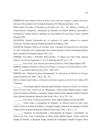 121



RODRIGUES, José Honório. Brasil & África: outro horizonte (relações e política brasileiro-
africana). Rio de Janeiro: Ed. Civilização Brasileira, 1961 (Retratos do Brasil, v. IX).
ROSA, Maria de Lurdes. O Morgadio em Portugal, sécs. XIV – XV: Modelos e Práticas de
Comportamento Linhagístico. Dissertação de mestrado em História Medieval apresentada à
Faculdade de Ciências Sociais e Humanas da Universidade Nova de Lisboa. Lisboa: Editorial
Estampa, 1995.
SALDANHA, António Vasconcelos de. As capitanias: O regime senhorial na expansão
Portuguesa. Funchal: Centro de Estudos de História do Atlântico, 1992.
SCHAEFER, Henrique. História de Portugal: desde a fundação da Monarchia até a Revolução
de 1820. Continuada, sob o mesmo plano, até os nossos dias por J. Pereira de Sampaio (Bruno).
Porto: Escriptorio da Empreza Editora, 1895, v. III.
SEMEDO, José Maria e TURANO, Maria Rosário. “A tabanca em Cabo Verde: aspectos
culturais”. In: Revista Fragmentos, n. 11 e 15, Dezembro de 1997, p. 51 – 59.
_________. Cabo Verde: ciclo ritual das festevidades da tabanca. Praia: Spleen edições, 1997.
SERRÃO, Joaquim Veríssimos. História de Portugal: a formação do Estado Moderno (1415 –
1495). 3a. ed., Lisboa: Editorial Verbo, 1979 – 1980 (1977).
SERRÃO, Joel. “Nobreza na época contemporânea”, In: Dicionário de História de Portugal.
Lisboa: Iniciativas Ed., 1968, v. III, p. 158 – 161.
SILVA, António Leão Correia e. A Evolução da Estrutura Agrária em Cabo Verde. Lisboa, [198-
?] (mimeo).
_________. “A Sociedade Agrária: Gente das Águas (Senhores, Escravos e Forros)”. In: História
Geral de Cabo Verde. Coord. Luís de Albuquerque e Maria Emília Madeira Santos. Lisboa:
Centro de Estudos de História e Cartografia Antiga, Instituto de Investigação Científica Tropical;
Praia: Instituto Nacional da Cultura de Cabo Verde, 1995, v. II,, p. 275 – 359.
_________. Cabo Verde: Combates pela História. Praia: Spleen Edições, Fevereiro de 2004.
_________. “Cabo Verde e a Geopolítica do Atlântico”. In: História Geral de Cabo Verde.
Lisboa: Centro de Estudos de História e Cartografia Antiga, Instituto de Investigação Científica
Tropical; Praia: Instituto Nacional da Cultura de Cabo Verde, 1995, v. II, p. 1 – 16.
_________. “Dinâmica de Decomposição e Recomposição de Espaços e Sociedades”. In:
História de Cabo Verde. Coordenação de Maria Emília Madeira Santos. Lisboa: Centro de
Estudos de História e Cartografia Antiga, Instituto de Investigação Científica Tropical; Praia:
 