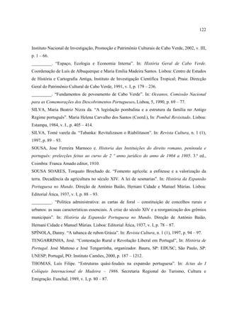 122



Instituto Nacional de Investigação, Promoção e Patrimônio Culturais de Cabo Verde, 2002, v. III,
p. 1 – 66.
_________. “Espaço, Ecologia e Economia Interna”. In: História Geral de Cabo Verde.
Coordenação de Luís de Albuquerque e Maria Emília Madeira Santos. Lisboa: Centro de Estudos
de História e Cartografia Antiga, Instituto de Investigação Científica Tropical; Praia: Direcção
Geral do Patrimônio Cultural de Cabo Verde, 1991, v. I, p. 179 – 236.
_________. “Fundamentos de povoamento de Cabo Verde”. In: Oceanos, Comissão Nacional
para as Comemorações dos Descobrimentos Portugueses. Lisboa, 5, 1990, p. 69 – 77.
SILVA, Maria Beatriz Nizza da. “A legislação pombalina e a estrutura da família no Antigo
Regime português”. Maria Helena Carvalho dos Santos (Coord.), In: Pombal Revisitado. Lisboa:
Estampa, 1984, v. I., p. 405 – 414.
SILVA, Tomé varela da. “Tabanka: Revitalizason o Riabilitason”. In: Revista Cultura, n. 1 (1),
1997, p. 89 – 93.
SOUSA, Jose Ferreira Marnoco e. Historia das Instituições do direito romano, península e
português: prelecções feitas ao curso de 2 º anno jurídico do anno de 1904 a 1905. 3.ª ed.,
Coimbra: Franca Amado editor, 1910.
SOUSA SOARES, Torquato Brochado de. “Fomento agrícola: a enfiteuse e a valorização da
terra. Decadência da agricultura no século XIV. A lei de sesmarias”. In: História da Expansão
Portuguesa no Mundo. Direção de António Baião, Hernani Cidade e Manuel Múrias. Lisboa:
Editorial Ática, 1937, v. I, p. 88 – 93.
_________. “Política administrativa: as cartas de foral – constituição de concelhos rurais e
urbanos: as suas características essenciais. A crise do século XIV e a reorganização dos grêmios
municipais”. In: História da Expansão Portuguesa no Mundo. Direção de António Baião,
Hernani Cidade e Manuel Múrias. Lisboa: Editorial Ática, 1937, v. I, p. 78 – 87.
SPÍNOLA, Danny. “A tabanca de rubon Grásia”. In: Revista Cultura, n. 1 (1), 1997, p. 94 – 97.
TENGARRINHA, José. “Contestação Rural e Revolução Liberal em Portugal”, In: História de
Portugal. José Mattoso e José Tengarrinha, organizador. Bauru, SP: EDUSC; São Paulo, SP:
UNESP; Portugal, PO: Instituto Camões, 2000, p. 187 – 1212.
THOMAS, Luís Filipe. “Estruturas quási-feudais na expansão portuguesa”. In: Actas do I
Colóquio Internacional de Madeira – 1986. Secretaria Regional do Turismo, Cultura e
Emigração. Funchal, 1989, v. I, p. 80 – 87.
 