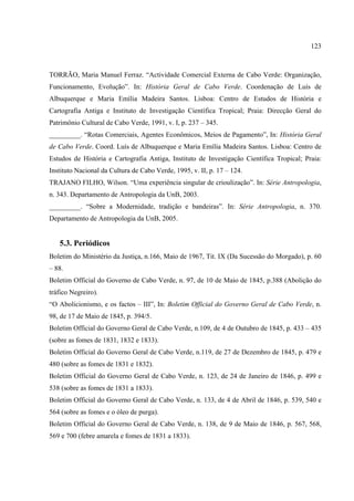 123



TORRÃO, Maria Manuel Ferraz. “Actividade Comercial Externa de Cabo Verde: Organização,
Funcionamento, Evolução”. In: História Geral de Cabo Verde. Coordenação de Luís de
Albuquerque e Maria Emília Madeira Santos. Lisboa: Centro de Estudos de História e
Cartografia Antiga e Instituto de Investigação Científica Tropical; Praia: Direcção Geral do
Patrimônio Cultural de Cabo Verde, 1991, v. I, p. 237 – 345.
_________. “Rotas Comerciais, Agentes Econômicos, Meios de Pagamento”, In: História Geral
de Cabo Verde. Coord. Luís de Albuquerque e Maria Emília Madeira Santos. Lisboa: Centro de
Estudos de História e Cartografia Antiga, Instituto de Investigação Científica Tropical; Praia:
Instituto Nacional da Cultura de Cabo Verde, 1995, v. II, p. 17 – 124.
TRAJANO FILHO, Wilson. “Uma experiência singular de crioulização”. In: Série Antropologia,
n. 343. Departamento de Antropologia da UnB, 2003.
_________. “Sobre a Modernidade, tradição e bandeiras”. In: Série Antropologia, n. 370.
Departamento de Antropologia da UnB, 2005.


   5.3. Periódicos
Boletim do Ministério da Justiça, n.166, Maio de 1967, Tit. IX (Da Sucessão do Morgado), p. 60
– 88.
Boletim Official do Governo de Cabo Verde, n. 97, de 10 de Maio de 1845, p.388 (Abolição do
tráfico Negreiro).
“O Abolicionismo, e os factos – III”, In: Boletim Official do Governo Geral de Cabo Verde, n.
98, de 17 de Maio de 1845, p. 394/5.
Boletim Official do Governo Geral de Cabo Verde, n.109, de 4 de Outubro de 1845, p. 433 – 435
(sobre as fomes de 1831, 1832 e 1833).
Boletim Official do Governo Geral de Cabo Verde, n.119, de 27 de Dezembro de 1845, p. 479 e
480 (sobre as fomes de 1831 e 1832).
Boletim Official do Governo Geral de Cabo Verde, n. 123, de 24 de Janeiro de 1846, p. 499 e
538 (sobre as fomes de 1831 a 1833).
Boletim Official do Governo Geral de Cabo Verde, n. 133, de 4 de Abril de 1846, p. 539, 540 e
564 (sobre as fomes e o óleo de purga).
Boletim Official do Governo Geral de Cabo Verde, n. 138, de 9 de Maio de 1846, p. 567, 568,
569 e 700 (febre amarela e fomes de 1831 a 1833).
 