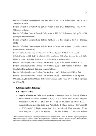 124



Boletim Official do Governo Geral de Cabo Verde, n. 171, de 16 de Janeiro de 1847, p. 701 –
706 (sobre os foros).
Boletim Official do Governo Geral de Cabo Verde, n. 172, de 23 de Janeiro de 1847, p. 779 –
780 (sobre os foros).
Boletim Official do Governo Geral de Cabo Verde, n. 190, de 5 de Junho de 1847, p. 781 – 784
(condições de arrendamento).
Boletim Official do Governo Geral de Cabo Verde, n. 1, de 5 de Março de 1857, p. 3 (fome de
1832).
Boletim Official do Governo Geral de Cabo Verde, n. 26, de 8 de Maio de 1858, folha de rosto
(fomes e alforia de escravos).
Boletim Official do Governo Geral de Cabo Verde, n. 15, de 25 de Abril de 1863, p. 79.
Officio Circular n. 811, de 24 de Abril de 1863, In: Boletim Official do Governo Geral de Cabo
Verde, n. 20, de 16 de Maio de 1868, p. 132 e 133 (sobre as terras incultas).
Boletim Official do Governo Geral de Cabo Verde, n. 39, de 10 de Outubro de 1863, p. 187.
Boletim Official do Governo Geral de Cabo Verde, n. 45, de 21 de Novembro de 1863, p. 54 e 55
(condições de arrendamento da terra e terrenos Baldios).
Boletim Official do Governo Geral de Cabo Verde, n. 5, de 29 de Janeiro de 1910, p. 266.
Boletim Official do Governo Geral de Cabo Verde, n. 46, de 12 de Novembro de 1910, p.333.
Officio n. 307, In: Boletim Official do Governo Geral de Cabo Verde, nº. 7, de 12 de Fevereiro
de 1870, p. 51.


    5.4.Documentos de Época∗
    5.4.1.Manuscritos
         Arquivo Histórico de Cabo Verde (A.H.N.) – Secretaria Geral do Governo (S.G.G.).
         Requerimentos por ordem alfabética (a, c, d, l, j, n) – Janeiro/Junho de 1822. Originais
         manuscritos. Caixa Nº. 27 (M): doc. Nº. 3, de 16 de Janeiro de 1823;// S.G.G. -
         Correspondências expedidas às diversas Autoridades da Ilha de Santiago (1822/Março/10
         – 1823/Fevereiro/12). Cópias manuscritas, Livro 106: oficio de 16 de Março de 1822, de
         27 de março de 1822, de 11 de Abril de 1822, de 6 de Maio de 1822, de 11 de Maio de

∗
 Os documentos relacionados já foram por mim coletados entre Fevereiro e Julho de 2004 nos arquivos portugueses
(Arquivo Nacional da Torre do Tombo, Arquivo Histórico Ultramarino, Arquivo Histórico Militar e Arquivo Central
da Marinha em Lisboa) e no Arquivo Histórico Nacional de Cabo Verde na cidade da Praia.
 