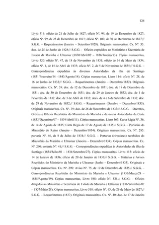 126



Livro 519: oficio de 21 de Julho de 1827; oficio Nº. 94, de 19 de Dezembro de 1827;
oficio Nº. 99, de 28 de Dezembro de 1827; oficio Nº. 100, de 30 de Dezembro de 1827;//
S.G.G. – Requerimentos (Janeiro – Setembro/1828). Originais manuscritos. Cx. Nº. 33:
doc. de 25 de Junho de 1828;// S.G.G. - Ofícios expedidos ao Ministério e Secretaria de
Estado da Marinha e Ultramar (1830/Abril/02 – 1836/Janeiro/13). Cópias manuscritas,
Livro 520: oficio Nº. 47, de 18 de Novembro de 1831; oficio de 16 de Maio de 1834;
oficio Nº. 1, de 15 de Abril de 1835; oficio Nº. 2, de 5 de Novembro de 1835;// S.G.G. –
Correspondências    expedidas    às   diversas   Autoridades   da   ilha   de   Santiago
(1831/Fevereiro/14 –1843/Agosto/14). Cópias manuscritas. Livro 114: oficio Nº. 28, de
16 de Junho de 1832;// S.G.G. – Requerimentos (Janeiro – Dezembro/1832). Originais
manuscritos. Cx. Nº. 39: doc. de 12 de Dezembro de 1831; doc. de 19 de Dezembro de
1831; doc. de 30 de Dezembro de 1831; doc. de 29 de Janeiro de 1832; doc. de 1 de
Fevereiro de 1832; doc. de 3 de Abril de 1832; docs. de 4 e 6 de Setembro de 1832; doc.
de 29 de Novembro de 1832;// S.G.G. – Requerimentos (Outubro – Dezembro/1833).
Originais manuscritos. Cx. Nº. 39: doc. de 26 de Novembro de 1833;// S.G.G. – Decretos,
Ordens e Ofícios Recebidos do Ministério da Marinha e de outras Autoridades da Corte
(1833/Dezembro/07 – 1839/Abril/11). Cópias manuscritas. Livro 567: Carta Régia Nº. 36,
de 14 de Agosto de 1835; Carta Régia de 17 de Agosto de 1835;// S.G.G. – Portarias do
Ministério do Reino (Janeiro – Dezembro/1834). Originais manuscritos. Cx. Nº. 285:
portaria Nº. 46, de 8 de Julho de 1834;// S.G.G. – Portarias (circulares) recebidos do
Ministério da Marinha e Ultramar (Janeiro – Dezembro/1834). Cópias manuscritas. Cx.
Nº. 290: portaria Nº. 41;// S.G.G. – Correspondências expedidas às Autoridades da ilha de
Santiago (1834/Julho/01 – 1834/Setembro/27). Cópias manuscritas. Livro 115: oficio de
14 de Janeiro de 1836; oficio de 20 de Janeiro de 1836;// S.G.G. – Portarias e Avisos
Recebidos do Ministério da Marinha e Ultramar (Junho – Dezembro/1835). Originais e
Cópias manuscritos. Cx. Nº. 290: Aviso Nº. 75, de 19 de Dezembro de 1835;// S.G.G. –
Correspondências Recebidas do Ministério da Marinha e Ultramar (1836/Março/28 –
1845/Agosto/19). Cópias manuscritas, Livro 568: oficio Nº. 521;// S.G.G. – Ofícios
dirigidos ao Ministério e Secretaria de Estado da Marinha e Ultramar (1836/Setembro/07
– 1837/Maio/28). Cópias manuscritas, Livro 518: oficio Nº. 63, de 26 de Maio de 1827;//
S.G.G. – Requerimentos (1837). Originais manuscritos. Cx. Nº. 40: doc. de 17 de Janeiro
 