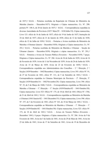 127



de 1837;// S.G.G. – Portarias recebidas da Repartição do Ultramar do Ministério da
Marinha (Janeiro – Dezembro/1837). Originais e Cópias manuscritos. Cx. Nº. 290:
portaria Nº. 148-A, de 20 de Janeiro de 1837;// S.G.G. – Correspondências expedidas às
diversas Autoridades da Província (1837/ Maio/29 – 1838/Julho/19). Cópias manuscritas,
Livro 121: oficio de 16 de Junho de 1837; oficio de 19 de Junho de 1837; Instruções de
24 de Abril de 1837; oficio de 21 de Janeiro de 1838; oficio de 12 de Junho de 1838;
oficio de 12 de Julho de 1838;// S.G.G. – Portarias e Avisos recebidos do Ministério da
Marinha e Ultramar (Janeiro – Dezembro/1838). Originais e Cópias manuscritos. Cx. Nº.
291;// S.G.G. – Portarias recebidas do Ministério da Marinha e Ultramar – Secção do
Ultramar (Janeiro – Dezembro/1839). Originais e cópias manuscritos. Cx. Nº. 291;//
S.G.G. – Portarias e Avisos do Tesouro Público (Fevereiro – Novembro/1839). 7 peças.
Originais e Cópias manuscritos. Cx. Nº. 286: Aviso de 26 de Junho de 1839; Aviso de 16
de Fevereiro de 1839; Aviso de 11 de Novembro de 1839; Aviso de 26 de Junho de 1839;
Aviso de 15 de Março de 1839; Aviso de 23 de Fevereiro de 1839;// S.G.G. -
Correspondências expedidas aos Administradores dos Concelhos – 2 ª. Direcção, 2 ª.
Secção (1839/Setembro – 1842/Dezembro). Cópias manuscritas, Livro 393: oficio Nº. 91,
de 27 de Fevereiro de 1841; oficio Nº. 111, de 5 de Setembro de 1841;// S.G.G. –
Correspondências expedidas às Câmaras Municipais da Província – 2a. Direcção, 3a.
Secção (1839/Setembro/16 – 1842/Novembro/28). Cópias manuscritas, Livro 394: oficio
Nº. 35, de 5 de Março de 1840;// S.G.G. – Correspondências expedidas ao Ministério da
Marinha e Ultramar – 1a. Direcção – 1a. Secção (1839/Outubro/02 – 1841/Outubro/30).
Cópias manuscritas. Livro 523: Oficio Nº. 175, de 10 de Abril de 1841; Oficio Nº. 1766,
de 21 de Abril de 1841;// S.G.G. – Correspondências expedidas ao Ministério da Marinha
e Ultramar (1841/Janeiro/02 – 1841/Dezembro/31). Cópias manuscritas, Livro 596: oficio
Nº. 157, de 5 de Fevereiro de 1841; oficio Nº 163, de 10 de Março de 1841;// S.G.G. –
Correspondências expedidas ao Ministério da Marinha e Ultramar – 1a. Direcção – 1a.
Secção (1839/Outubro/02 – 1841/Outubro/30). Cópias manuscritas, Livro 523: oficio Nº.
173, de 10 de Abril de 1841;// S.G.G. – Avisos do Tesouro Público (Fevereiro –
Dezembro/ 1841). 8 peças. Originais e Cópias manuscritos. Cx. Nº. 286: Aviso de 9 de
Fevereiro de 1841; Aviso de 5 de Junho de 1841; Aviso de 29 de Maio de 1841; Aviso de
23 de Julho de 1841; Aviso de 17 de Setembro de 1841; Aviso de 19 de Dezembro de
 