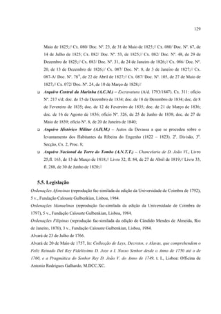 129



       Maio de 1825;// Cx. 080/ Doc. Nº. 23, de 31 de Maio de 1825;// Cx. 080/ Doc. Nº. 67, de
       14 de Julho de 1825; Cx. 082/ Doc. Nº. 53, de 1825;// Cx. 082/ Doc. Nº. 48, de 29 de
       Dezembro de 1825;// Cx. 083/ Doc. Nº. 31, de 24 de Janeiro de 1826;// Cx. 086/ Doc. Nº.
       20, de 13 de Dezembro de 1826;// Cx. 087/ Doc. Nº. 8, de 3 de Janeiro de 1827;// Cx.
       087-A/ Doc. Nº. 78A, de 22 de Abril de 1827;// Cx. 087/ Doc. Nº. 105, de 27 de Maio de
       1827;// Cx. 072/ Doc. Nº. 24, de 10 de Março de 1828;//
       Arquivo Central da Marinha (A.C.M.) – Escravatura (A/d. 1793/1847). Cx. 311: oficio
       Nº. 217 s/d; doc. de 15 de Dezembro de 1834; doc. de 18 de Dezembro de 1834; doc. de 8
       de Fevereiro de 1835; doc. de 12 de Fevereiro de 1835; doc. de 21 de Março de 1836;
       doc. de 16 de Agosto de 1836; oficio Nº. 326, de 25 de Junho de 1838; doc. de 27 de
       Maio de 1839; oficio Nº. 8, de 20 de Janeiro de 1840;
       Arquivo Histórico Militar (A.H.M.) – Autos da Devassa a que se procedeu sobre o
       levantamento dos Habitantes da Ribeira do Engenho (1822 – 1823). 2a. Divisão, 3a.
       Secção, Cx. 2, Proc. 8;
       Arquivo Nacional da Torre do Tombo (A.N.T.T.) – Chancelaria de D. João VI., Livro
       25,fl. 163, de 13 de Março de 1818;// Livro 32, fl. 84, de 27 de Abril de 1819;// Livro 33,
       fl. 288, de 30 de Junho de 1820;//


   5.5. Legislação
Ordenações Afonsinas (reprodução fac-similada da edição da Universidade de Coimbra de 1792),
5 v., Fundação Calouste Gulbenkian, Lisboa, 1984.
Ordenações Manuelinas (reprodução fac-similada da edição da Universidade de Coimbra de
1797), 5 v., Fundação Calouste Gulbenkian, Lisboa, 1984.
Ordenações Filipinas (reprodução fac-similada da edição de Cândido Mendes de Almeida, Rio
de Janeiro, 1870), 3 v., Fundação Calouste Gulbenkian, Lisboa, 1984.
Alvará de 23 de Julho de 1766.
Alvará de 20 de Maio de 1757, In: Collecção de Leys, Decretos, e Alavas, que comprehendem o
Feliz Reinado Del Rey Fidelíssimo D. Joze o I. Nosso Senhor desde o Anno de 1750 até o de
1760, e a Pragmática do Senhor Rey D. João V. do Anno de 1749. t. I., Lisboa: Officina de
Antonio Rodrigues Galhardo, M.DCC.XC.
 