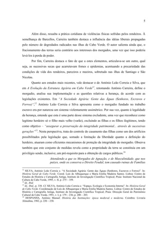 5



        Além disso, ressalta a prática cotidiana de violências físicas sofridas pelos rendeiros. À
semelhança de Barcellos, Carreira também destaca a influência das idéias liberais propagadas
pelo número de degredados radicados nas ilhas de Cabo Verde. O autor salienta ainda que, o
fracionamento das terras seria contrário aos interesses dos morgados, uma vez que isso poderia
levá-los à perda de poder.
        Por fim, Carreira destaca o fato de que a estes elementos, articulava-se um outro, qual
seja, as sucessivas secas que acarretavam fomes e epidemias, acentuando a precariedade das
condições de vida dos rendeiros, parceiros e meeiros, sobretudo nas ilhas de Santiago e São
Nicolau.
        Quanto aos estudos mais recentes, vale destacar o de António Leão Correia e Silva, que
em A Evolução da Estrutura Agrária em Cabo Verde11, retomando António Carreira, define o
morgadio, analisa sua implementação e as questões relativas a herança, de acordo com as
legislações existentes. Em “A Sociedade Agrária: Gente das Águas (Senhores, Escravos e
Forros)“,12 António Leão Correia e Silva apresenta como o morgadio fundado no trabalho
escravo era por natureza um sistema violentamente assimétrico. Por sua vez, quanto à legalidade
da herança, entende que esta é uma parte desse sistema excludente, uma vez que reconhece como
legítimo herdeiro só o filho mais velho (varão), excluindo as filhas e os filhos ilegítimos, tendo
como objetivo – “assegurar a preservação da integridade patrimonial... através de sucessivas
gerações”13. Nesta perspectiva, trata do controle do casamento das filhas como um dos artifícios
possibilitados pela legislação que, somado a limitação da liberdade quanto a definição do
herdeiro, atuaram como eficientes mecanismos de proteção da integridade do morgadio. Observa
também que este conjunto de medidas revela como a propriedade da terra se constituía em um
privilégio sendo, inclusive, um pré-requisito para a obtenção de cargos públicos.14
                          Attendendo a que os Morgados de Agnação, e de Masculinidade, que nos
                          paizes, onde os conserva o Direito Feudal, tem causado ruinas de Familias

11
   SILVA, António Leão Correia e. “A Sociedade Agrária: Gente das Águas (Senhores, Escravos e Forros)”. In:
História Geral de Cabo Verde. Coord. Luís de Albuquerque e Maria Emília Madeira Santos. Lisboa: Centro de
Estudos de História e Cartografia Antiga, Instituto de Investigação Científica Tropical; Praia: Instituto Nacional da
Cultura de Cabo Verde, 1995, v. II, p. 275 – 359.
12
   Id., Ibid.
13
   Id., Ibid., p. 338. Cf. SILVA, António Leão Correia e. “Espaço, Ecologia e Economia Interna”. In: História Geral
de Cabo Verde. Coordenação de Luís de Albuquerque e Maria Emília Madeira Santos. Lisboa: Centro de Estudos de
História e Cartografia Antiga, Instituto de Investigação Científica Tropical; Praia: Direcção Geral do Patrimônio
Cultural de Cabo Verde, 1991, v. I, p. 179 – 236; p. 200 – 203.
14
    HESPANHA, António Manuel. História das Instituições: época medieval e moderna. Coimbra: Livraria
Almedina, 1982, p. 220 – 230.
 