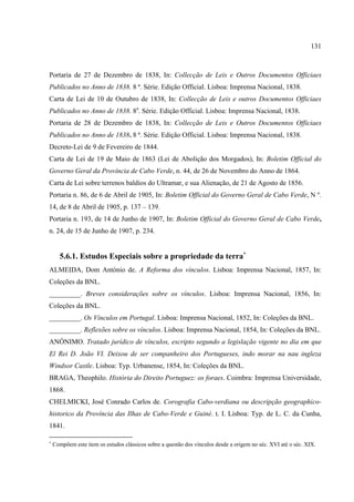 131



Portaria de 27 de Dezembro de 1838, In: Collecção de Leis e Outros Documentos Officiaes
Publicados no Anno de 1838. 8 ª. Série. Edição Official. Lisboa: Imprensa Nacional, 1838.
Carta de Lei de 10 de Outubro de 1838, In: Collecção de Leis e outros Documentos Officiaes
Publicados no Anno de 1838. 8a. Série. Edição Official. Lisboa: Imprensa Nacional, 1838.
Portaria de 28 de Dezembro de 1838, In: Collecção de Leis e Outros Documentos Officiaes
Publicados no Anno de 1838. 8 ª. Série. Edição Official. Lisboa: Imprensa Nacional, 1838.
Decreto-Lei de 9 de Fevereiro de 1844.
Carta de Lei de 19 de Maio de 1863 (Lei de Abolição dos Morgados), In: Boletim Official do
Governo Geral da Província de Cabo Verde, n. 44, de 26 de Novembro do Anno de 1864.
Carta de Lei sobre terrenos baldios do Ultramar, e sua Alienação, de 21 de Agosto de 1856.
Portaria n. 86, de 6 de Abril de 1905, In: Boletim Official do Governo Geral de Cabo Verde, N º.
14, de 8 de Abril de 1905, p. 137 – 139.
Portaria n. 193, de 14 de Junho de 1907, In: Boletim Official do Governo Geral de Cabo Verde,
n. 24, de 15 de Junho de 1907, p. 234.


      5.6.1. Estudos Especiais sobre a propriedade da terra∗
ALMEIDA, Dom António de. A Reforma dos vínculos. Lisboa: Imprensa Nacional, 1857, In:
Coleções da BNL.
_________. Breves considerações sobre os vínculos. Lisboa: Imprensa Nacional, 1856, In:
Coleções da BNL.
_________. Os Vínculos em Portugal. Lisboa: Imprensa Nacional, 1852, In: Coleções da BNL.
_________. Reflexões sobre os vínculos. Lisboa: Imprensa Nacional, 1854, In: Coleções da BNL.
ANÓNIMO. Tratado jurídico de vínculos, escripto segundo a legislação vigente no dia em que
El Rei D. João VI. Deixou de ser companheiro dos Portugueses, indo morar na nau ingleza
Windsor Castle. Lisboa: Typ. Urbanense, 1854, In: Coleções da BNL.
BRAGA, Theophilo. História do Direito Portuguez: os foraes. Coimbra: Imprensa Universidade,
1868.
CHELMICKI, José Conrado Carlos de. Corografia Cabo-verdiana ou descripção geographico-
historico da Província das Ilhas de Cabo-Verde e Guiné. t. I. Lisboa: Typ. de L. C. da Cunha,
1841.

∗
    Compõem este item os estudos clássicos sobre a questão dos vínculos desde a origem no séc. XVI até o séc. XIX.
 