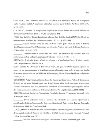 132



CHELMICKI, Jose Conrado Carlos de & VARNHAGEN, Francisco Adolfo de. Corografia
Cabo-Verdiana. Carta 8. ª, In: Boletim Official do Governo Geral de Cabo-Verde, de 1844, n. 96,
p. 298 – 299.
CORDEYRO, Antonio. De Morgados ou Capellas vinculadas. Lisboa: Occidental: Officina de
Antonio Pedrozo Galram, 1718, v. IV., In: Coleções da BNL.
FEIJÓ, João da Silva. “Ensaio Económico sobre as ilhas de Cabo Verde (1797)”. In: Memórias
econômicas da Academia das Ciências de Lisboa, t. V, 1815, p. 172 – 193.
_________.“Ensaio Político sobre as ilhas de Cabo Verde para servir de plano à história
filosófica das mesmas”. In: O Patriota, jornal Literário, Político, Mercantil do Rio de Janeiro, n.
5, Novembro, 1813, p. 23 – 32.
_________. “Memória sobre a urzella de Cabo Verde”. In: Memórias da Academia Real das
Sciências de Lisboa. Lisboa: Academia das Sciências, 1815, t. v, p. 145 – 154.
GENTY, M.. Traite des droites d’usufruit: d’usage et d’habilitation d’apres le droit romain.
Paris: Auguste Durand, Libraire, 1854.
GOES, Damião de. Chronicas do Príncipe D. Joam, Rey que Foy Destes Reynos, segundo do
nome, em que summariamente se trratão as cousas substanciaes, que nelles acontecerão do dia
de seu nascimento até o em que ElRey D. Affonso se pay faleceo. Lisboa Occidental: officina de
Musica, 1724.
GUERREIRO, Padre Fernam. Relaçam Anual das Cousas que Fezeram os Padres da Companhia
de Jesus nas partes da Índia Oriental, e no Brasil, Angola, Cabo Verde, nos annos de seiscentos
e dous e seiscentos e três, e do processo de conversam, e christandade daquellas partes, tirada
das cartas dos mesmos padres que de lá vieram. Lisboa: Per Jorge Rodriguez, 1695 (1605).
HERÉDIA, Antonio Corrêa. As Contradições Vinculadas. Funchal: Typographia Nacional, 1850,
In: Coleções da BNL.
_________. Breves Reflexões sobre a Abolição dos Morgados na Madeira offerecidas a
consideração da Liga Promotora dos Interesses Materiais do Paiz. Lisboa: Typ. da Revolução
de Septembro, 1849, In: Coleções da BNL.
LOBÃO, Manuel de Almeida e Sousa. Discurso sobre a reforma dos foraes: em virtude da Carta
Regia, datada no Rio de Janeiro, em 7 de Março de 1810. Ao clero, nobreza, e povo de Portugal.
Lisboa: Imprensa Nacional, 1855.
_________. Tractado Prático das Avaliações, e dos Damnos. Lisboa: Imprensa Régia, 1830.
 