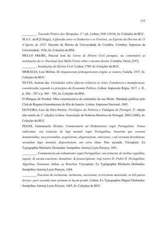 133



_________. Tractado Prático dos Morgados. 2 ª. ed., Lisboa, 1841 (1814), In: Coleções da BUC.
M.A.C. da R.[Clérigo], A Questão entre os Senhorios e os Foreiros, ou Espírito do Decreto de 13
d´Agosto de 1832. Docente de Direito da Universidade de Coimbra. Coimbra: Imprensa da
Universidade, 1836, In: Coleções da BNL.
MELLO FREIRE, Pascoal José de. Curso de Direito Civil portguez, ou, comentário as
instituições do sr. Paschoal José Mello Freire sobre o mesmo direito. Coimbra: Orcel, [19?].
_________. Instituições de Direito Civil. Lisboa, 1789, In: Coleções da BUC.
MORALES, Luis Molina, De hispaniorum primogeniorum origine ac natura. Castela, 1537, In:
Coleções da BUC.
NEVES, Acúrsio das. Variedades sobre objectos relativos às Artes, Commercio e manufacturas,
consideradas segundo os princípios da Economia Política. Lisboa: Impressão Régia, 1817, v. II.,
p. 286 – 287 e p. 304 – 305, In: Coleções da BNL.
O Márquez de Pombal. Obra comemorativa do centenário da sua Morte. Mandada publicar pelo
Club de Regatas Guanabarense do Rio de Janeiro. Lisboa: Imprensa Nacional, 1885.
OLIVEIRA, Luiz da Silva Pereira. Privilégios da Nobreza e Fidalguia de Portugal. 2a. edição
(fac-simile da 1a. edição), Lisboa: Associação da Nobreza Histórica de Portugal, 2002 (1806), In:
Coleções da BUC.
PEGAS, Emmanuelis Álvares. Commentaria ad Ordinationes regni Portugalliae. Tomus
vndecimus: seu tratactus de lege mentali regni Portugalliae, bonorum que coronae
donationabus, successionabus, acquisitione, dispensatione, omissione, e ad coronam devolutione,
secundum legis mentalis dispositionem, ant extra illam. Pars secunda. Ulissipone: Ex
Typographia Michaelis Deslandes: Sumptibus Antonij Leyte Pereyra, 1691.
_________. Commentaria ad ordinationes regni Portugalliae; seu tratactus de iuribus regalibus,
iugatis, & earum exactione, donatione, & praescriptione, regi nostro D. Pedro II. Portugalliae,
Algarbiae, Guinaeae, Indiae, ac Brasiliae. Ulyssipone: Ex Typographia Michaelis Deslandes:
Sumptibus Antonij Leyte Pereyra, 1684.
_________.Tractatus de exclusione, inclusione, sucessione, et erectione maioratûs, in três partes
divisus: pars secunda nunc primum in lucem prodit. Lisboa: Ex Typographia Miguel Deslundes:
Sumptibus Antonij Leyte Pereyra, 1685, In: Coleções da BUC.
 