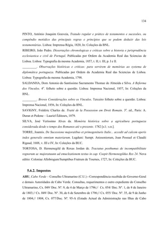 134



PINTO, António Joaquim Gouveia, Tratado regular e prático de testamentos e sucessões, ou
compêndio metódico das principais regras e princípios que se podem deduzir das leis
testamentárias. Lisboa: Imprensa Régia, 1820, In: Coleções da BNL.
RIBEIRO, João Pedro. Dissertações chronologicas e criticas sobre a historia e jurisprudência
ecclesiastica e civil de Portugal. Publicadas por Ordem da Academia Real das Sciencias de
Lisboa. Lisboa: Typografia da mesma Academia, 1857, t. II; t. III, p. I e II.
_________. Observações históricas e criticas: para servirem de memórias ao systema de
diplomática portugueza. Publicadas por Ordem da Academia Real das Sciencias de Lisboa.
Lisboa: Typografia da mesma Academia, 1798.
SALDANHA, Dom Antonio do Santíssimo Sacramento Thomaz de Almeida e Silva. A Reforma
dos Vínculos. 4o. folheto sobre a questão. Lisboa: Imprensa Nacional, 1857, In: Coleções da
BNL.
_________. Breves Considerações sobre os Vínculos. Terceiro folheto sobre a questão. Lisboa:
Imprensa Nacional, 1856, In: Coleções da BNL.
SAVIGNY, Frédéric Charles de. Traité de la Possession em Droit Romain. 3a. ed., Paris: A.
Duran et Pedone – Lauriel Éditeurs, 1879.
SILVA, José Veríssimo Alves da. Memória histórica sobre a agricultura portugueza
considerada desde o tempo dos Romanos até o prezente. 1782 [s.l.: s.n.].
TORRE, Joannis. De Sucessione majoratibus et primogenituris Italie... accedit ad calcem operis
index generalis omnium materiarum. Lugduni: Sumpt. Anissoniorum, Joan Possuel et Claudii
Rigaud, 1688, v. III e IV, In: Coleções da BUC.
TORTOSA, D. Hermenegild de Roxas Jordan de. Tractatus posthumus de incompatibilitate
regnorum ac majoratuunn ad emucleationem textus in cap. Coepit Hermenegildus Rex 24. Nova
editio: Coloniae Allobrogum/Sumptibus Fratrum de Tournes, 1727, In: Coleções da BUC.


   5.6.2. Impostos
AHU, Cabo Verde – Conselho Ultramarino (C.U.) - Correspondência recebida do Governo-Geral
e demais Autoridades de Cabo Verde. Consultas, requerimentos e outro expediente do Conselho
Ultramarino, Cx. 049/ Doc. Nº. 9, de 4 de Março de 1796;// Cx. 054/ Doc. Nº. 1, de 8 de Janeiro
de 1803;// Cx. 049/ Doc. Nº. 30, de 6 de Setembro de 1796;// Cx. 055/ Doc. Nº. 35, de 9 de Junho
de 1804;// 1804, Cx. 077/Doc. Nº. 95-A (Estado Actual da Administração nas Ilhas de Cabo
 