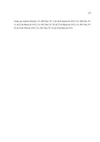 135



Verde, por António Pusich);// Cx. 060/ Doc. Nº. 3, de 24 de Janeiro de 1812;// Cx. 060/ Doc. Nº.
11, de 23 de Março de 1812;// Cx. 061/ Doc. Nº. 29, de 27 de Março de 1813;// Cx. 061/ Doc. Nº.
35, de 14 de Abril de 1813;// Cx. 061/ Doc. Nº. 35, de 25 de Maio de 1813.
 