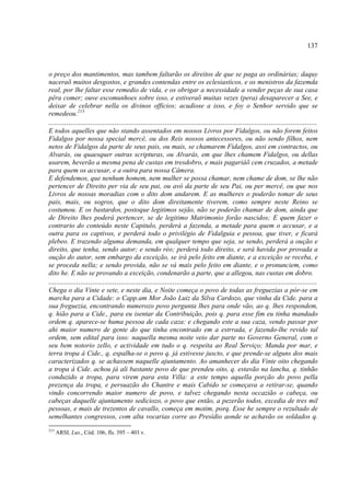 137



o preço dos mantimentos, mas tambem faltarão os direitos de que se paga as ordinárias; daquy
naceraõ muitos desgostos, e grandes contendas entre os eclesiasticos, e os menistros da fazemda
real, por lhe faltar esse remedio de vida, e os obrigar a necessidade a vender peças de sua casa
pêra comer; ouve escomunhoes sobre isso, e estiveraõ muitas vezes (pera) desaparecer a See, e
deixar de celebrar nella os divinos officios; acudiose a isso, e foy o Senhor servido que se
remedeou.213
......................................................................................................................................
E todos aquelles que não stando assentados em nossos Livros por Fidalgos, ou não forem feitos
Fidalgos por nossa special mercê, ou dos Reis nossos antecessores, ou não sendo filhos, nem
netos de Fidalgos da parte de seus pais, ou mais, se chamarem Fidalgos, assi em contractos, ou
Alvarás, ou quaesquer outras scripturas, ou Alvarás, em que lhes chamem Fidalgos, ou dellas
usarem, heverão a mesma pena de custas em tresdobro, e mais pagariáõ cem cruzados, a metade
para quem os accusar, e a outra para nossa Câmera.
E defendemos, que nenhum homem, nem mulher se possa chamar, nem chame de dom, se lhe não
pertencer de Direito per via de seu pai, ou avô da parte de seu Pai, ou per mercê, ou que nos
Livros de nossas moradias com o dito dom andarem. E as mulheres o poderão tomar de seus
pais, mais, ou sogros, que o dito dom direitamente tiverem, como sempre neste Reino se
costumou. E os bastardos, postoque legitimos sejão, não se poderão chamar de dom, ainda que
de Direito lhes poderá pertencer, se de legitimo Matrimonio forão nascidos; E quem fazer o
contrario do conteúdo neste Capitulo, perderá a fazenda, a metade para quem o accusar, e a
outra para os captivos, e perderá todo o privilégio de Fidalguia e pessoa, que tiver, e ficará
plebeo. E trazendo alguma demanda, em qualquer tempo que seja, se sendo, perderá a oução e
direito, que tenha, sendo autor; e sendo réo; perderá todo direito, e será havida por provada a
oução do autor, sem embargo da exceição, se irá pelo feito em diante, e a exceição se receba, e
se proceda nella; e sendo provida, não se vá mais pelo feito em diante, e o pronunciem, como
dito he. E não se provando a exceição, condenarão a parte, que a allegou, nas custas em dobro.
......................................................................................................................................
Chega o dia Vinte e sete, e neste dia, e Noite começa o povo de todas as freguezias a pór-se em
marcha para a Cidade: o Capp.am Mor João Luiz da Silva Cardozo, que vinha da Cide. para a
sua freguezia, encontrando numerozo povo pergunta lhes para onde vão, ao q. lhes respondem,
q. hião para a Cide., para eu isentar da Contribuição, pois q. para esse fim eu tinha mandado
ordem q. aparece-se huma pessoa de cada caza: e chegando este a sua caza, vendo passar por
ahi maior numero de gente do que tinha encontrado em a estrrada, e fazendo-lhe revido tal
ordem, sem edital para isso: naquella mesma noite veio dar parte no Governo General, com o
seu bem notorio zello, e actividade em tudo o q. respeita ao Real Serviço; Manda por mar, e
terra tropa á Cide., q, espalha-se o povo q. já estivesse juscto, e que prende-se alguns dos mais
caracterizados q. se achassem naquelle ajuntamento. Ao amanhecer do dia Vinte oito chegando
a tropa á Cide. achou já ali bastante povo de que prendeu oito, q. estavão na lancha, q. tinhão
conduzido a tropa, para virem para esta Villa: a este tempo aquella porção do povo pella
prezença da tropa, e persuazão do Chantre e mais Cabido se começava a retirar-se, quando
vindo concorrendo maior numero de povo, e talvez chegando nesta occazião o cabeça, ou
cabeças daquelle ajuntamento sediciozo, o povo que então, a pezerão todos, excedia de tres mil
pessoas, e mais de trezentos de cavallo, começa em motim, porq. Esse he sempre o rezultado de
semelhantes congressos, com alta vocarias corre ao Presídio aonde se achavão os soldados q.
213
      ARSI, Lus., Cód. 106, fls. 395 – 403 v.
 