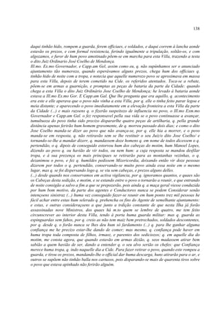 138



daqui tinhão hido, rompem a guarda, ferem officiaes, e soldados, e daqui correm á lancha aonde
estavão os prezos, e com formal resistencia, ferindo igualmente a tripulação, soltão-os, e com
algozamos, e furor de hum povo amotinado põem-se em marcha para esta Villa, trazendo a testa
o dito Juiz Ordinario José Coelho de Mendonça.
Ill.mo. Ex.mo Governador, e Capp.am Gel, assim como eu, q. não supúnhamos ser o anunciado
ajuntamento tão numerozo, quando esperávamos alguns prezos, chega hum dos officiaes q.
tinhão hido de noite com a tropa, e notecia que aquelle numerozo povo se aproximava em massa
para esta Villa, depois de terem cometido na Cide. os referidos atentados. Toca-se a rebate,
põem-se em armas a guarnição, e promptas as peças de bataria da parte da Cidade: quando
chega a esta Villa o dito Juiz Ordinário Jose Coelho de Mendonça; he levado á bataria aonde
estava a Ill.mo Ex.mo Gor. E Capp.am Gal. Que lhe progunta que era aquillo, q. acontecimento
era este e elle aperava que o povo não vinha a esta Villa, por q. elle o tinha feito parar legoa e
meia distante; e aparecendo o povo imediatamente em a elevação fronteira a esta Villa da parte
da Cidade (...) e mais razoens q. o fizerão suspeitozo de influencia no povo, o Ill.mo Exm.mo
Governador e Capp.am Gal. o fez responsavel pella sua vida se o povo continuasse a avançar,
tumultuoza do povo tinha sido precizo dispararlhe quatro peças de artilharia, q. pella grande
distância apenas ferirão hum homem gravemente, de q. morreu passado dois dias; e como o dito
Jose Coelho manda-se dizer ao povo que não avança-se, por q. elle hia a morrer, e o povo
manda-se em resposta, q. não retiravão sem se lhe restituir o seu Juiz/o dito Jose Coelho/ e
tornando-se-lhe a mandar dizerr, q. mandassem doze homens q. em nome de todos dicessem o q.
pertendião, o q. dipois de conseguido estorvou hum dos cabeças do motim, hum Manoel Lopes,
dizendo ao povo q. ou havião de vir todos, ou nem hum: a cuja resposta se mandou desfilar
tropa, e á sua prezença os mais principaes se retirarão para as montanhas vezinhas, o q.
dezanimou o povo, e fez q. humildes pedissem Mizericordia, deixando então vir doze pessoas
dizerem por todos o q. pertendião, conservando-se muito povo ainda essa noite em o mesmo
lugar, mas q. se foi dispersando logo q. se viu sem cabeças, e prezos alguns delles.
(...) desde quando nos conservamos em activa vigilancia, por q. ignoramos quantos, e quaes são
os Cabeças desta sedição, e motim, e se estando entre o povo o tornarão a reunir, e que entrando
de noite consigão a salvo a fim a que se prepozerão, pois ainda q. a maça geral viesse conduzida
por hum bom motivo, da parte dos agentes e Conductores nunca se podem Considerar senão
intençoens sinistraz (...) huma vez conseguido fazer-se reunir em hum ponto trez mil pessoas he
fácil achar entre estas hum selerado q. prehencha os fins do Agente de semelhante ajuntamento:
e estas, e outras consideraçoens a que junto a trdição constante de que nesta Ilha já forão
assassinadas nove Ministros, dos quaes há m.to quem se lembre de quatro, me tem feito
circunscrever ao interior desta Villa, tendo à porta huma guarda militar: mas q. guarda as
espinguardas sem fahos, por q. creio as não tem maiz bem pretrechados, soldados descontentes,
por q. desde q. o forão nunca se lhes deu hum só fardamento (...) q. para lhe ganhar alguma
confiança me he precizo estar-lhe dando de comer; mas mesmo, q. confiança pode haver em
huma tropa toda composta de filhos, irmaoz, e parentes dos sediciozos; q. em aquelle dia do
motim, me consta agora, que quando estavão em armas dizião, q. seos madassem atirar bem
sabião a quem havião de ser, dando a entender q. o seu alvo serião os chefes: que Confiança
merece huma tropa, q. indo naquelle dia a Cide. Para fazer retirar o povo, quando este rompeu a
guarda, e tirou os prezos, mandando-lhe o official dar huma descarga, huns atirarão para o ar, e
outros se supõem não tinhão balla nos cartuxos, pois disparando-se mais de quarenta tiros sobre
o povo que estava apinhado não ferirão alguém.
 