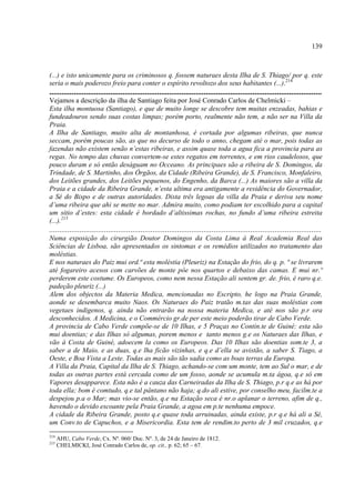 139



(...) e isto unicamente para os criminosos q. fossem naturaes desta Ilha de S. Thiago/ por q. este
seria o mais poderozo freio para conter o espírito revoltozo dos seus habitantes (...).214
......................................................................................................................................
Vejamos a descrição da ilha de Santiago feita por José Conrado Carlos de Chelmicki –
Esta ilha montuosa (Santiago), e que de muito longe se descobre tem muitas enzeadas, bahias e
fundeadouros sendo suas costas limpas; porém porto, realmente não tem, a não ser na Villa da
Praia.
A Ilha de Santiago, muito alta de montanhosa, é cortada por algumas ribeiras, que nunca
seccam, porém poucas são, as que no decurso de todo o anno, chegam até o mar, pois todas as
fazendas não existem senão n’estas ribeiras, e assim quase toda a agua fica a provincia para as
regas. No tempo das chuvas convertem-se estes regatos em torrentes, e em rios caudelosos, que
pouco duram e só então deságuam no Occeano. As principaes são a ribeira de S. Domingos, da
Trindade, de S. Martinho, dos Órgãos, da Cidade (Ribeira Grande), de S. Francisco, Monfaleiro,
dos Leitões grandes, dos Leitões pequenos, do Engenho, da Barca (...) As maiores são a villa da
Praia e a cidade da Ribeira Grande, n’esta ultima era antigamente a residência do Governador,
a Sé do Bispo e de outras autoridades. Dista três legoas da villa da Praia e deriva seu nome
d’uma ribeira que ahi se mette no mar. Admira muito, como podiam ter escolhido para a capital
um sitio d’estes: esta cidade é bordado d’altissimas rochas, no fundo d’uma ribeira estreita
(...).215
......................................................................................................................................
Numa exposição do cirurgião Doutor Domingos da Costa Lima à Real Academia Real das
Sciências de Lisboa, são apresentados os sintomas e os remédios utilizados no tratamento das
moléstias.
E nos naturaes do Paiz mui ord.ª esta moléstia (Pleuriz) na Estação do frio, do q. p. ª se livrarem
até fogareiro acesos com carvões de monte pôe nos quartos e debaixo das camas. E mui nr.º
perderem este costume. Os Europeos, como nem nessa Estação ali sentem gr. de. frio, é raro q.e.
padeção pleuriz (...)
Alem dos objectos da Materia Medica, mencionadas no Escripto, he logo na Praia Grande,
aonde se desembarca muito Naos. Os Naturaes do Paiz tratão m.tas das suas moléstias com
vegetaes indigenos, q. ainda não entrarão na nossa materia Medica, e até nos são p.r ora
desconhecidos. A Medicina, e o Commércio gr.de per este meio poderão tirar de Cabo Verde.
A provincia de Cabo Verde compõe-se de 10 Ilhas, e 5 Praças no Contin.te de Guiné: esta são
mui doentias; e das Ilhas só algumas, porem menos e tanto menos g.e os Naturaes das Ilhas, e
vão á Costa de Guiné, adoecem la como os Europeos. Das 10 Ilhas são doentias som.te 3, a
saber a de Maio, e as duas, q.e lha ficão vizinhas, e q.e d’ella se avistão, a saber S. Tiago, a
Oeste, e Boa Vista a Leste. Todas as mais são tão sadia como as boas terras da Europa.
A Villa da Praia, Capital da Ilha de S. Thiago, achando-se com um monte, tem ao Sul o mar, e de
todas as outras partes está cercada como de um fosso, aonde se acumula m.ta ágoa, q.e só em
Vapores desapparece. Esta não é a cauza das Carneiradas da Ilha de S. Thiago, p.r q.e as há por
toda ella; bom é comtudo, q.e tal pântano não haja; q.do ali estive, por conselho meu, facilm.te a
despejou p.a o Mar; mas vio-se então, q.e na Estação seca é nr.o aplanar o terreno, afim de q.,
havendo o devido escoante pela Praia Grande, a agoa em p.te nenhuma empoce.
A cidade da Ribeira Grande, posto q.e quase toda arruinadas, ainda existe, p.r q.e há ali a Sé,
um Conv.to de Capuchos, e a Misericordia. Esta tem de rendim.to perto de 3 mil cruzados, q.e
214
      AHU, Cabo Verde, Cx. Nº. 060/ Doc. Nº. 3, de 24 de Janeiro de 1812.
215
      CHELMICKI, José Conrado Carlos de, op. cit., p. 62; 65 – 67.
 