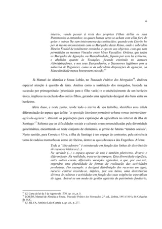 6



                         inteiras, vendo passar á vista das proprias Filhas dellas os seus
                         Patrimonios a estranhos; os quaes humas vezes se acham com ellas fora de
                         gráo; e outras lhe sam inteiramente desconhecidos; quando este Direito he
                         per si mesmo inconsistente com os Morgados deste Reino, onde o sobredito
                         Direito Feudal he totalmente estranho, e oposto aos objectos, com que sam
                         permittidos os mesmos Vinculos entre Meus Vassallos: Ordeno, que todos
                         os Morgados de Agnação, ou Masculinidade, fiquem por esta lei extinctos,
                         e abolidos quanto ás Vocações, ficando existindo no actuaes
                         Administradores, e nos seus Descendentes, e Sucessores legítimos com a
                         natureza de Regulares, como se as sobreditas disposições de agnação, ou
                         Masculinidade nunca houvessem existido.15

         Já Manuel de Almeida e Sousa Lobão, no Tractado Prático dos Morgados16, dedicou
especial atenção à questão da terra. Analisa como a instituição dos morgados, baseada na
sucessão por primogenitude (prioridade para o filho varão) e o estabelecimento de um herdeiro
único, implicou na exclusão dos outros filhos, gerando uma repartição desigual dos bens entre os
herdeiros.
        Além disso, e neste ponto, reside todo o mérito de seu trabalho, identifica uma nítida
diferenciação do espaço que define “a oposição litorâneo-portuário-urbana versus interiorâneo-
agrícola-agrária”, atraindo as populações para exploração da agricultura no interior da ilha de
Santiago.17 Salienta que as dificuldades sociais e culturais eram potencializadas pela diversidade
geoclimática, encontrando-se neste conjunto de elementos, o gérme de futuras “tensões sociais”.
Neste sentido, para Correia e Silva, a ilha de Santiago é um espaço de contrastes, pela existência
tanto de cadeias montanhosas como de ribeiras, dentre as quais destaca a dos Engenhos. Afirma:
                         Toda a “ilha-adentro” é estruturada em função das linhas de distribuição
                         de recursos hídricos (...)
                         Na verdade (...) o espaço apesar de uno é também pluriverso, diverso e
                         diferenciado. Na realidade, trata-se de espaços. Esta diversidade significa,
                         entre outras coisas, diferentes vocações agrícolas, o que, por sua vez,
                         engendra uma pluralidade de formas de realização das actividades
                         produtivas. Por exemplo: a desigual distribuição dos recursos em água,
                         recurso central recorde-se, implica, por seu turno, uma distribuição
                         diversa de culturas e actividades em função das suas exigências específicas
                         de água. Antevê-se um modo de gestão agrícola do patrimônio fundiário,



15
   Cf. Carta de lei de 3 de Agosto de 1770, op. cit., p. 5.
16
   LOBÃO, Manuel de Almeida e Sousa. Tractado Prático dos Morgados. 2 ª. ed., Lisboa, 1841 (1814), In: Coleções
da BUC.
17
   Cf. SILVA, António Leão Correia e, op. cit., p. 277.
 