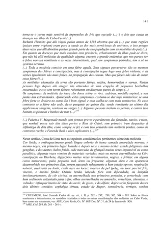 141



torna-se o corpo mais sensível às impressões do frio que succede (...) é o frio que cauza as
doenças nas ilhas de Cabo-Verde (...)
Richard Hawkins que alli viajou pellos annos de 1593 observa que ali (...) que estas regiões
(paizes entre trópicos) eram para a saude as dos mais perniciosas do universo; e isto porque
duas vezes que alli abordou perdeo grande parte da sua população com as moléstias do paiz (...)
Em quanto as doenças que mais assolam esta província, relativamente às ilhas pode-se dizer,
que não há alllí moléstias de qualidade alguma, excepto a grande endemica, que nos parece ser
a febre nervosa remittente e as vezes intermittente, qual sem symptomas pertridos, tem a sé no
systema nervoso
(...) Toda a moléstia consiste em uma febre aguda, Seus signaes percursores são os mesmos
symptomas das febres e constipações, mas à constipação segue logo uma febre violente, e as
sezões igualmente são mais fortes, na propagação das causas. Mas que fáceis não são de curar
estas febres!(...)
As moléstias chamadas da terra são portanto febres, sezões, hemorrodias e sarnas. Varias
pessoas logo depois ahi chegar são attacadas de uma erupção de pequenas borbulhas
encarnadas, e isso sem terem febres; rebentamm em diversass partes do corpo (...)
Os symptomas da moléstia da terra são dores sobre os rins, cadeiras, modulla espinal, e nas
juntas das extremidades. Aparecendo estes symptomas, costuma-se dar logo vomitorios: se uma
febre forte se declara no outro dia é bom signal, e esta atalha-se com mais vomitorios. No caso
contrario se a febre não cede, da-se purgante ao quinto dia: sendo remittente ao sétimo dia
applicam-se sangrias, ventosas ou sarges (...) Algumas pessoas incham as pernas, e contra isso
bastam as passeios e banhos de mar (...).219
......................................................................................................................................
(...) Pedem a V. Magestade mande com pennas graves e perdimento das fazendas, navios, e naos,
que nenhuã possa sair dos ditos portos e Rios de Guiné, sem primeiro irem despachar á
Alfândega da dita Ilha, como sempre se fez e com isso cessarão tam notáveis perdas, como do
contrario recebe a Fazenda Real e elles suplicantes (...).220
......................................................................................................................................
Neste sentido, Costa de Lima tece as seguintes considerações pertinentes sobre esta moléstia –
Cor lívida, e emfraquecimento geral; lingoa coberta de huma camada amarelada morena, e
mesmo negra, em primeiro lugar humida e depois seca e mesmo árida; estado fuliginozo das
gengibas, e dos dentes, halito fetido, sede marcada, de glutiçaõ muitas vezes impossível ou como
paralítica; algumas vezes vomitos de materiais variadas, mais ou menos avermilhadas na Côr;
constipação ou Diarheia, digecçõens muitas vezes involuntarias, negras, e fetidas: em alguns
cazos metioresmo; pulso pequeno, mol, lento ou ferquente, algumas duro e em aparencia
dezemvolvido nos primeiros dias, porem passando subitamente a hum estado oposto; respiração
natural, aselerada ou lenta; calôr acre ao tocar; suceras da pel (pele), ou suor parcial frio,
viscozo, e mesmo fetido; Ourina retida, lançada fora com dificuldade, ou lançada
involuntariamente, de côr citrina, ou avermelhada nos primeiros periodos, e perturbada com
hum sedimento asizentado para o fim; olhos avermelhados ou amarelos, vemelozos, chuvozos, e
voltados; infraquecimento de vista, do ouvir, do gosto, e do olfato; depravação ferquente destes
dois últimos sentidos; cephalgia obtuza, estado de Stupor, sonnolencia, vertiges, sonhos

219
    CHELMICKI, José Conrado Carlos de, op. cit., t. II, p. 292 – 297; 299; 302; 304 – 305. Sobre as febres
remitentes e intermitentes, os remédios receitados e todas as outras manifestações das moléstias em Cabo Verde,
bem como seu tratamento, ver: AHU, Cabo Verde, Cx. Nº. 083/ Doc. Nº. 31, de 24 de Janeiro de 1826.
220
    AHU, Cód. 284, fls. 261 – 261 v.
 
