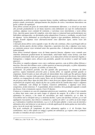 142



desparatados ou delírio taciturno, respostas lentas e tardias; indifrença (indiferença) sobre o seu
proprio estado, prostração, infraquecimento das feiçõens do rosto e movimento musculares em
geral, e deitar em supinaçaõ.
Estas febres existem em graos de entencidade extremamente diferentes, e se elevaõ ao seu mais
alto periodo gradualmente ou de huma maneira como fulminante seu typo hé ordinariamente
continuo, algumas vezes comtudo hé remitente, e varicimas vezes imtermitente, e neste ultimo
Cazo, Apyrixia quaze nunca hé completa. estes dois typos se remareaõ mais particularmente nos
Individuos enfraquecidos, ou detrimados pelas afequeçõens Cronicas e varidadas, ou pela lezaõ
de algumas vicera abdominal. as excerbaçõens seguem o typo quotidiano, dubleterça, terça e
quarta; ficando algumas vezes alternativa-mente estes diferentes typos, outras vezes são
irregulares.
A duração destas febres varia segundo o typo. Se ellas são continuas, ellas se perlongaõ athé ao
settimo, decimo quarto, decimo settimo, vingecimo, e quarenta cinco dia, e algumas vezes mais;
as remitentes poucas vezes terminaõ antes dos quarenta dias. A duração dos imtermitentes hé
indeterminada.
Estas febres terminaõ algumas vezes de huma maneira funesta; algumas vezes contudo seus
simtomas diminuem gradual-mente de imtencidade, subervindo huma orena (urina), com hum
sedimento asinzentado, hum suor geral e quente, ou as dijucçõens alvinas de materiais ligadas, e
homogenias; e nalguns cazos, abesços nas paratidos, quando isto acontece a saude naõ tarda
aparecer.
Esta febre se cumplica algumas vezes com o embaraço gastrico, com as febres dittas biliozas e
mucozas. Em estes dois últimos cazos, a febre gastrica ou mucoza principia, e a febre Adynamica
se declara ao quarto, ao quinto, ao settimo, ou oitavo dia.
Tratamento. em primeiro periodo, isto hée quando ella aprezentava, os sintomas da febre
gastrica; seguia tratamento prescrito para a mesma febre. no segundo período quando os
simptomas, heraõ levados ao mais alto grão de imtencidade, hera então que lhe aplicasse huma
bebida vinhoza, e mesmo vinho generozo. Quando aparecia a postraçaõ das forças, hum delírio
sombrio, as evaquaçõens do ventre regras. fazia, uso do Cuzimento, de quima composto,/ Quima
em pó groço meia Onça Agoa da fonte libra e meia ferva por alguns minutos e depois infunda
serpentaria da verginia onça, depois de frio cae e junta alevol de canella duas onças/ e algumas
vezes, combinado, com Jullepe de Confora; Causticos ambulantes, e algumas vezes fixos,
senapismos, ácidos mineraes, V. A quantidade, destes remédios, hera graduado segundo o estado
das forças. Com o tratamento exposto. Curei 33 duentes
Começa-se o tratam.to no caso de symptomas gástricos por vomitórios. Ache que d’este remedio
se abusa hoje tanto como em outro tempo se abusava da sangria. Se a febre é de natureza
adynamica ou ataryca, e ha sinais de cucochilias, per maio vomitorios, q.e se dem, os
Cacochilias naõ se dissipaõ sem q.e a molestia decline; e para esta declinar convem, q.e se naõ
appliquem evaccuantes, mas tônicos e estimul.tes, e quima em subst.ª, se a febre ao m.mo tempo
q.e é adynamica é tambem intermittente, o q.e o A. do Escripto admitte: e neste caso de intermit.e
adynamica deve naõ demorar-se um mom.to a devida applicaçaõ de muita quima nos intervallos,
porq. é m.to de recair alg.ª perniciosa.
Em gr.de exaltação de symptomas de febre adynamica applica o A. de Escripto bons
estimulantes, mas a elles ajunto eu sempre a quima em substancia, q.e reputo como o primeiro
de todos os remedios em taes circunst.ªs.221
......................................................................................................................................
221
      ARSI, Lus., Cód. 74, fls. 141 – 143 v., de 27 de Junho de 1617.
 