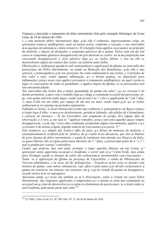 143



Vejamos a descrição e tratamento da febre intermitente feita pelo cirurgião Domingos da Costa
Lima, de 24 de Janeiro de 1826:
(...) esta molestia (febre intermitente) digo, q.do ella é ordinaria, imperiosamente exige, no
sproxymos tratm.os antiflogistico, mais ou menos activo, conforme a reacção; e nos intervallos
m.ta queima em substancia e dieta restaur.te. O cirurgião Lima applica evaccuantes no principio
da moléstia; e depois de dissipados o symptoma gástricos dá a quima. Talvez nem em dez mil
casos os symptomas gástricos desappaceráo em q.to durarem as cesões: na m.ma proporção sem
evaccuante desapparecerá o vicio gástrico logo q.e as cesões faltem; e isto ou elle se
desenvolvesse depois do começo das cesões, ou existisse antes delles.
Obstrucções e Aydropesia igoalm.te naõ contraindiçaõ a applicaçaõ da Quima no intervallo dos
paroxysmos da Fébre Intermittente, ou ainda na Remissão dos Remittentes, q.do ella é mui
sensível, e prinncipalm.te q.do nos proxymos ha como ordinariam.te nas lesões, e 3 periodos de
frio calor e suor, senão alguma inflamação, q.e o doente padeça, ou disposição para
inflamações; porq.e neste cazo applico previam.te o tratamento antiflogístico, no qual o prim.ro
lugar os evaccuantes de todas as qualidades: e applico depois da Quima, se os paroxysmos naõ
tem entretanto falado.
Nos intervallos das lesões dou a maior quantidade de quima em subst.ª, q.e as circunst.ªs do
doente permittem; e páro com o remédio logo q.e chega a costumada occasiaõ do paroxysmo; pr.
qe. vem quima naõ tem então lugar; senão vem já naõ é nr.ª; e fico a applicando de 7 em 7 dias,
½ onça d’ella em um sódia, por espaço de um mez ou mais; sendo regra g.al, q.e as lesões
ordinariam.te só repetem em períodos septenarios.
Faltando as lesões, se ficaõ obstrucções (como mui ordinario é, principalm.te em Baço) começo
a tratar logo d’ellas: o meu p.ro desobstruente, geralm.te faltando, são pílulas de Calomelanos,
e extracto de taraxaco – Se ha Cacochilas sem symptoma de perigo, fico alguns dias de
observação; e é raro, q. me seja nr. º applicar remedios, porq.e sem estes aquelles quase sempre
desapparecem; e q.do alg.ª vezes ellas continuaõ, produzindo alguns iincommodos, applico o q.e
a circunst.ªs do doente exigem, fogindo todavia de evaccuantes q.to posso: V.ª
Este tratam.to, q.e adopto das lesões,e effto do juizo, q.e fórmo da natureza da moléstia, e
constantissimam.te verificaõ pela m.ª prática, de q.e tenho m.tos docum.tos, que são os Diarios
de g.tos doentes de febre intermittente, e ainda de remittente tem entrado nos Hosp.es da Ind.e,
os quaes Diarios são escriptos pelos meus Ouvintes do 5 º Anno, e presencidas pelos do 4 º e 3 º;
naõ se podem por conseq.ª contradizer.
Cuidei, que poderia, mas naõ pude, arranjar o logar aquelles Diárias em um Corpo, p.ª
apresentar nesta opportuna occaziaõ á Academia, e servir naõ só p.ª Cabo-Verde, mas ainda
para Portugal, aonde os doentes de asões são ordinariam.te atormentados com evaccuantes –.
Tome- se a applicaçaõ da Quima na prezença de Caçochilias, e ainda de Obstrucções de
Vísceras abdominaes, e ás vezes até de Aydropessias – Canção-se m.tas vezes os doentes com
mistura de quima, com outras substancias, cujo eff.to é pela maior p.te devido exclusivam.te á
quima em consim.to, em tinturas, em extractos, em q. a gr.de virtude da quima ou desapparece,
ou pelo menos m.to se engraquece.
Apresento ainda, q.e m.tas são também as m.ªs observações, sobre a virtude em curar Febre
Intermittente, das sinpismos applicados a temperatura q.e o doente se acha mui estimulado na
occasiaõ em q.e tem de desenvolver-se os prim.ros fenômenos do paroxysmos: se a lesão então se
naõ Confirma, pela maior parte naõ volta.222
......................................................................................................................................
222
      Cf. AHU, Cabo-Verde, Cx. Nº. 083/ Doc. Nº. 31, de 24 de Janeiro de 1826.
 