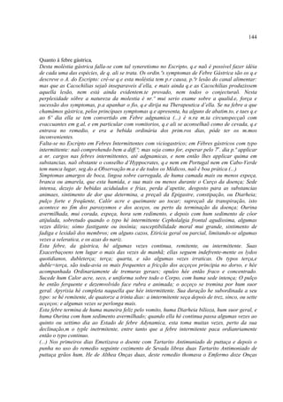144



Quanto á febre gástrica,
Desta moléstia gástrica falla-se com tal syneretismo no Escripto, q.e naõ é possível fazer idéia
de cada uma das espécies, de q. ali se trata. Os ordin.ºs symptomas de Febre Gástrica são os q.e
descreve o A. do Escripto: crê-se q.e esta moléstia tem p.r causa, p.ªr lesão do canal alimentar:
mas que as Cacochilias sejaõ inseparaveis d’ella, e mais ainda q.e as Cacochilias produzissem
aquella lesão, nem está ainda evidentem.te provado, nem todos o conjecturaõ. Nesta
perplexidade sôbre a natureza da molestia é nr.º mui serio exame sobre a qualid.e, força e
sucessão dos symptomas, p.a apanhar o fio, q.e dirija na Therapeutica d’ella. Se na febre a que
chamâmos gástrica, pelos principaes symptomas q.e apresenta, ha alguns de abatim.to, e taes q.e
ao 6º dia ella se tem convertido em Febre adgnamica (...) é n.ra m.ta circunspecçaõ com
evaccuantes em g.al, e em particular com vomitorios, q.e ali se aconselhaõ como de cevada, q.e
entrava no remedio, e era a bebida ordinária dos prim.ros dias, póde ter os m.mos
inconvenientes.
Falta-se no Escripto em Febres Intermittentes com viciogastrico; em Fébres gástricos com typo
intermittente: naõ comprehendo bem a diff.ª; mas seja como for, esperar pelo 7o. dia p.ª applicar
a nr. cargos nas febres intermittentes, até adgnamicas, e nem então lhes applicar quima em
substancias, naõ obstante o conselho d’Hyppocrates, q.e nem em Portugal nem em Cabo-Verde
tem nunca lugar, seg.do a Observação m.a e de todos os Médicos, naõ é boa prática (...)
Simptomas amargos de boca, lingoa sobre carregada, de huma camada mais ou menos expeça,
branca ou amarela, que esta humida, e sua mais ou menos durante o Curço da doença; Sede
intensa, dezejo de bebidas acidulados e frias, perda d’apetite, desgosto para as substancias
animaes, sintimento de dor que determina, a preçaõ da Epigastre, constipação, ou Diarheia;
pulço forte e freqüente, Calôr acre e queimante ao tocar; supreçaõ da transpiração, isto
acontece no fim dos paroxysmos e dos aceços, ou perto da terminação da doença; Ourina
avermilhada, mui corada, expeça, hora sem redimento, e depois com hum sedimento de côor
atijulada, sobretudo quando o typo hé intermittente Cepholalgia frontal agudíssima, algumas
vezes dilirio; sómo fastigante ou insônia; susceptibilidade moral mui grande, sintimento de
fadiga e lexidaõ dos membros; em alguns cazos, Etiricia geral ou parcial, limitando-se algumas
vezes a seleratica, e os azas do nariz.
Esta febre, da gástrica, hé algumas vezes continua, remitente, ou intermittente. Suas
Exacerbaçoens tem lugar o mais das vezes de manhã; ellas seguem indefrente-mente os lydos
quotidianos, dubleterça; terça; quarta, e são algumas vezes irraticas. Os typos terça,e
duble=terça, são toda-avia os mais frequentes a fricção dos acçeços principia no dorso, e hée
acompanhada Ordinariamente de tremuras geraes; opuleo hée então fraco e concentrado.
Sucede hum Calor acre, seco, e uniforma sobre todo o Corpo, com huma sede intença; O pulço
he então ferquente e dezemvolvido face rubra e animada; o acçeço se tremina por hum suor
geral. Apyrixia hé completa naquella que hée intermittente. Sua duração he subordinada a seu
typo: se hé remitente, de quatorze a trinta dias: a imtermitente seça depois de trez, sinco, ou sette
acçeços; e algumas vezes se perlonga mais.
Esta febre termina de huma maneira feliz pelo vomito, huma Diarheia bilioza, hum suor geral, e
huma Ourina com hum sedimento avermilhado; quando ella hé continua passa algumas vezes ao
quinto ou settimo dia ao Estado de febre Adynamica, esta toma muitas vezes, perto da sua
declinação,m o typle inetrmitente, entre tanto que a febre intermitente paca ordianriamente
então o typo continuo.
(...) Nos primeiros dias Emetizava o doente com Tartarito Antimuniado de puttaça e depois o
punha no uso do remedio seguinte cozimento de Sevada libras duas Tartarito Antimoniado de
puttaça grãos hum, He de Althea Onças duas, deste remedio thomava o Emfermo doze Onças
 