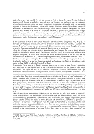 145



cada dia, 4 as 6 da manhã 4 a 10 da mesma, e 4 às 4 da tarde; e por bebida Ordinaria
Cozimento de Sevada acidulado; e adoçado com p.e Comem, esta aplicação durava emquanto
existiaõ os sintomas gastricos que nunca excedia ao settimo dia, e depois lhe aplicava o remédio
seguinte = Infuzaõ de Geneianna, e Casca de laranja Sentauria menor libras huma tintura de
Calumba e de Ruibarbo de cada coiza meia onça, deste remédio thomava o Emfermo oito onças
por dia, 4 de manhã, ás 6 horas, e 4 às quatro da tarde, e quando esta febre passava ao typo
Adynamico, intermittente, remitente, o que algumas vezes acontecia como digo na sua História,
passava imediatamente os duentes ao tratamento que corresponde às dittas febres. Com este
tratamento e meios dietéticos correspondentes curei 320 duentes.223
......................................................................................................................................
E nos Naturaes do Paiz (Cabo Verde) mui ord.ª esta molestia na Estação do frio, do q. p.ª se
livrarem até fogareiro acesos com carvões de moute (monte) pôe nos quartos, e debaixo das
camas. E mui nr.º perderem este costume. Os Europeos, como nem nessa Estação ali sentem
gr.de frio, é raro q.e padeçaõ pleuriz, que o A. do Escripto m.to bem trata.
Alem dos objactos da Materia Medica, mencionados no Escripto, ha logo na Praia Grande,
aonde se desembarca muitos Naos. Os Naturaes do Paiz trataõ m.tas das suas molestias com
vegetaes indigenos, q. ainda naõ entrarão na nossa materia Medica, e até nos são p.r ora
desconhecidos. A Medicina, e o Commércio gr.de per este meio poderão tirar de Cabo Verde.
Simthomas. dôr aguda na região das costellas de hum ou outro lado, que augmenta durante a
inspiração, pulço, forte, duro e ferquente, grande deficuldade em deitar-se do lado afectado,
rubor na face, Calôr geral, fricçõens, sede ardente.
Tratamento. Fazia sangrar o doente, huma ou duas vezes, segundo as suas forças, e quando a
dôr, naõ sedia a esta applicaçaõ e a dos remedios anti-phogisticos, lhe aplicava, hum largo
vezicatorio, no logar da dôr, e os remedios, peituraes, e depois expetorantes, com este
tratamento, e meios dieteticos correspondentes, curei 20 duentes, para quem fui chamado (...).224
......................................................................................................................................
Archivists have long been viewed from outside the profession as ‘hewers of wood and drawers of
water’, as those who received records from their creators and passed them on to researchers.
Iside the profession, archivists have perceived themselves as neutral, objective, impartial. From
both perspectives, archivists and their materials seem to be the very antithesis of power.
Certainly recent writing on cultural institutions has seldom touched upon the powerful impact of
archives and records on collective memory and human identity, unlike the role now accorded to
human and natural history museums, art gallaries, libraries, historical monuments, even zoos
(...)
Nevertheless,various postmodern reflections in the past two decades have made it manifestly
clear that archives – as institutions – wield power over the administrative, legal, and fiscal
accountability of governments, corporations, and individuals, and engage in powerful public
policy debates around the right to know, freedom of information, protection of privacy (...)
Archives – as records – wield power over the shape and direction of historical scholar-ship,
collective memory, and national identity, over how we know ourselves as individuals, groups,
and societies (...) wield power over those very records central to memory and identity formation
through active management of records before they come to archives, their appraisal and


223
    Cf. Id., Ibid. Ver ainda: AHU, Cabo-Verde, Cx. Nº. 080/ Doc. Nº. 67, de 14 de Julho de 1825 e Cx. Nº. 082/ Doc.
Nº. 53, de 1825: as febres remitentes e intermitentes aparecem nas papeletas médicas em maior número de casos.
224
    Id., Ibid.
 
