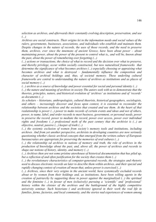 146



selection as archives, and afterwards their constantly evolving description, preservation, and use
(...)
Archives are social constructs. Their origins lei in the information needs and social values of the
rulers, governments, businesses, associations, and individuals who establish and maintain them.
Despite changes in the nature of records, the uses of those records, and the need to preserve
them, archives, ever since the mnemons of ancient Greece, have been about power – about
maintaining power, about the power of the present to control what is,, and will be, known about
the past, about the power of remembering over forgetting (...)
(...) actions or transactions, the choice of what to record and the decision over what to preserve,
and thereby privilege, occur within socially constructed, but now naturalized frameworks that
determine the significance of what becomes archives (...) especially choosing or appraising what
becomes archives and what is destroyed – fundamentally influence the composition and
character of archival holdings and, thus, of societal memory. These underling cultural
frameworks are central to understanding the nature of archives as institutions and as places of
social memory (...)
(...) archive as a source of knowledge and power essential for social and personal identity (...)
(...) the nature and meaning of archives in society The autors seek with us to demonstrate that the
theories, principles, nature, and historical evolution of ‘archives’ as institutions and of ‘records’
as documents (...)
As scholars – historians, anthropologists, cultural theorists, historical geographers, sociologists,
and others – increasingly discover and focus upon context, it is essential to reconsider the
relationship between archives and the societies that created and use them. At the heart of that
realationship is power (...) power to make records of certain events and ideas and not of others,
power, to name, label, and order records to meet business, government, or personal needs, power
to preserve the record, power to mediate the record, power over access, power over individual
rights and freedoms (...) professional myth of the past century that the archivist is (...) an
objective, neutral, passive (...) keeper of truth (...)
(...) the systemic exclusion of women from society’s memory tools and institutions, including
archives. And from yet another perspective, archivists in developing countries are now seriously
questioning whether classic archival concepts that emerged from the written culture of European
bureaucraties are appropriate for preserving the memories of oral cultures (...)
(...) the relationship od archives to nations of memory and truth, the role of archives in the
production of knowledge about the past, and, above all, the power of archives and records to
shape our notions of history, identity, and memory (...)
(...) Archives then are not some pristine atorehouse of historical documentation that has piled up,
but a reflection of and often justification for the society that creates them (...)
(...) the revolutionary characteristics of computer-generated records, the strategies and rhetoric
used to discuss electronic records an later to describe them within archives, and their special and
rapidly changing context of creation all mean that, unless power is exercised (...)
(...) Archives, since their very origins in the ancient world, have systemically excluded records
about or by women from their holdings and, as institutions, have been willing agents in the
creation of patriarchy by supporting those in power against the marginalized (...) the spiritual
and the feminine (...) in favour of men (eclusively) pursuing a ‘scientific’ and ‘professional’
history within the cloister of the archives and the battleground of the highly competitive
university seminar. Such historians ( and archivists) ignored in their work the real life in
families, farms, factories, and local community, and the stories nad experiences of women among
 
