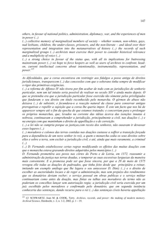 147



others, in favour of national politics, administration, diplomacy, war, and the experiences of men
in power (...)
(...) collective memory of marginalized members of society – whether women, non-whites, gays,
nad lesbians, children, the under-classes, prisoners, and the non-literate – and ideed over their
representation and integration into the metanarratives of history (...) the records of such
marginalized groups (...) archivists must exercise their power to consider historical relevance
and a multiplicity of voice (...)
(...) a strong choice in favour of the status quo, with all its implications for buttressing
mainstream power (...) we hope to force keepers as well as users of archives to confront, head-
on, current intellectual concerns about intentionality, instrumentality, representation, and
power.225
......................................................................................................................................
As dificuldades, que a coroa encontrava em restringir aos fidalgos a posse antiga de direitos
jurisdicionaes, transparecem (...) das concessões com que o soberano tinha sempre de modificar
o rigor das primitivas exigências.
(...) a reforma de Affonso IV não tivera por fim acabar de todo com as jurisdicções de senhorio
particular, nem um tal intuito seria possível de realisar no seculo XIV e ainda muito depois. O
que se pretendia era que a jurisdicção particular fosse exercida tão sómente pelos priviligiados
que fundavam o seu direito em titulo reconhecido pelo monarcha. O gérmen do abuso não
deixava (...) de subsistir, e fecundava-o a reacção natural da classe para conservar antigas
prerogativas e repellir a sujeição que a coroa lhe queria impor. É este um facto que nos há de
apparecer sempre até o fim da epocha de que estamos tratando; e concorriam para o prolongar
os próprios monarchas, que, levados na corrente das idéias ácerca das isenções innatas á
nobreza, continuavam a comprehender a jurisdicção, principalmente a civil, nas doações (...) e
na energia com que mantinham o direito de appelllação e o de correição.
(...) a lei não se cumpria porque as justiças,com receio dos senhores, não ousavam ir devassar
esses logares (...)
(...) moradores e colonos das terras contidas nas doações custasse a soffrer a transição forçada
para a dependência de um novo senhor (o rei), a quem o monarcha cedia os seus direitos sobre
elles e sobre a terra, sem excluir a jurisdicção civil, e até, ainda que mais raramente, a criminal
(...)
(...) D. Fernando estabelecesse certas regras modificando os effeitos das muitas doações com
que o monarcha estava gravando direitos adquiridos pelos municípios (...)
D. Fernando promettêra aos povos nas côrtes do Porto e de Leiria, em 1372, reassumir a
administração da justiça nas terras doadas, e temperar as suas excessivas larguezas da maneira
mais conveniente. E a promessa pode ser que fosse sincera, por que a 20 de maio de 1375
revogou elle todas as doações de padroados, que tinha feito desde que principiára a reinar,
imitando um exemplo análogo que lhe legara o seu antecessor D. Diniz (...) e o direito de
escolher as auctoridades locaes e de reger a administração, mas sem prejuízo dos rendimentos
que os donatários deviam recber; o serviço pessoal em obras publicas e o serviço militar
continuariam como antes da doação, mas fintas ou talhas aos moradores do termo não as
poderiam os concelhos lançar sem autorisação regia; a jurisdicção civil seria exercida por um
juiz escolhido pelos moradores e confirmado pelo donatário, que em segunda instância
conheceria das sentenças, dando recurso para o rei (...) das sentenças cíveis haveria appellação

225
   Cf. SCHWARTZ, Joan M. & COOK, Terry. Archives, records, and power: the making of modern memory.
Archival Science, Dordrecht, v. 2, n. 1-2, 2002, p. 1 – 19.
 