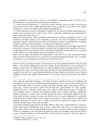 148



para o donatário e d’este para a coroa (...) Os tabelliães seriam postos pelo rei n’estas terras
dos donatários, e em nome d’elle usariam dos seus officios (...)
(...) conheceriam em appellação (...) dos feitos assim criminaes como civis que a elles viessem
dos juizes das suas terras, dando appellação para el-rei, a qual nos casos crimes seria sempre
obrigatoria, e deveria ser imposta pelos mesmos priviligiados (...)
(...) assim está presa e junta ao principado e poderio do rei, que por nenhum modo póode de si
quitar. O seu exercício recae e deve recair sobre os grandes e poderosos, que maior logar e
maior estado têm depois do rei (...)
Depois d’estes princípios vinha a proibição absoluta de que nenhum priviligiado usasse (...) do
direito de correição, porque só ao monarcha, e, por ele, aos seus corregedores e meirinhos
competia exercel-o; sendo doutrina assente em direito que o poder e auctoridade do corregedor
não passa jamais, por titulo nenhum (...) a outra pessoa sujeita á correição (...)
Punha remate a esta serie de providencias, tendentes a consolidarem a auctoridade suprema do
monarcha, e em que se revela claramente a interferência dos legistas nos conselhos da coroa, a
revogação de todos os privilegios sobre a nomeação de tabelliães, declarando-se que a creação
de taes officios e o seu provimento eram actos privativos do rei (...)
Quem servisse officio de tabellião sem auctoridade e carta d’el-rei, icorria em pena de morte;
para as outras transgressões da lei a sancção era a perda de toda a jurisdicção, ou (...) a perda
do prestamo, terra ou qulaquer outra mercê que tivesse da coroa.226
......................................................................................................................................
Perante o Juiz de apellaçom levará o Escrpvam da vista dessa apellaçom hum branco de cada
folha, e esto porque antiguamente levárom o quinto do que montava em a dita apellaçom. E
porque a maior parte de todolos feitos em cada hua folha monta d’escriptura quatro reaes, e
tomando desto o mayo, que eram cinquo reaes, porem levem de cada folha huu (um) real, que he
o quinto, como dito he, e como há grande tempo que levam. Empero se acontecer, que o Juiz da
apellaçom mande tirar alguãs Enquiriçooens em esse feito, despois que perante elle pender
(...).227
......................................................................................................................................
Tem a Ilha de comprido 18 legoas, e de largo 9. Está de banda do Norte em 15 legoas. Hé
montanhosa e chea de serras escaluadas que a fazem parecer seca e estéril vista do Mar, mas os
que entraõ nella achaõ o contrario, porque (sic) destas mesmas serras saem tantas ribeiras e
fontes que a fazem mais fresca e fertil. Há em toda ella, especialmente nos vales, grandes
palmares de cocos, e tâmaras, muitas uvas, que se dão e colhem quase em todos os tempos do
anno, laranjas, limões e todas as mais frutas de spinho, peras, maçans, bananas, canafistola,
mamões, guayanas, e outros frutos trasidos de diversas partes; há grandes algodons, de que
tiram muito proveito, porque os panos que delle tecem e o mesmo algodam he a principal
mercadoria que trasem a Guiné pera o resgate dos escravos e mais cousas da terra firme; há
tambem canaveaes de açucar, mas o fazelo aonde não há engenhos de água custa muito
trabalho, porque toda a cana se pisa em pilões.
A principal sementeira que fazem he de milho zaburro, deste come ordinariamente os crioulos e
pretos, fazem muita cantidade de xarê e cuscus; dasse muito bom trigo se o semeaõ, mas há
poucos que o facão, por vir muita farinha de fora, de que se amassa cada dia todo o pam que
comem os Portugueses. Há todo genero de gado, de vacum, há lavaradores que tem mil cabeças
e mais, contando somente as reses marcadas; val huã vitela hu crusado, e huã vaca dous; as
226
      HERCULANO, Alexandre, op. cit., p. 467 - 474
227
      Ordenações Afonsinas, L. I, t. 38 § 1.
 