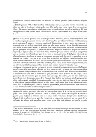 149



galinhas assi caseiras como do mato são muitas e tão baratas que hé o comer ordinario da gente
limpa.
A Cidade que tem 500, ou 600 visinhos, está situada a par do Mar entre montes e rochedos tão
altos que não tê (tem) outra vista senão a do Mar, pella qual causa e por ficar encuberta ao
Norte, foi sempre muy doentia, ainda que agora, segundo dizem, tem alguã melhoria. Hé muy
ordinário adoecerem os que vem a ella de outras partes, especialmente se o tempo hé de agoas
(...).228
.....................................................................................................................
Quanto ao 2º. Ponto, que esta casa ou Collegio se faça na cidade, sou de contrario parecer, com
a resoluçam que aly declaro, porque sinto diante de Deos que não servirá nossa residencia neste
posto mais que de gastar e consumir sogeitos da Companhia e se ouver quem queira provar o
contrario com a exêplo (exemplo) de algus que não sendo naturaes desta Ilha (h)á annos que
vive nella, e coservam a saude, se naõ tam bem como nesse Reino, ao menos de maneira que
podem grangear sua fazenda, e entender em outros negocios, pudesselhe responder como eu
respondy já alguãs vezes, que estes nam tem a natureza gastada como a tem os da Companhia,
com a continua mortificação em que vive, e com os mais exercicios da Religiam, nê (nem) são
chamados pera ir confessar, e ajudar a bem morrer de noite, e de dia, na força da calma, nem se
ocupam em estudar, escrever, e ler, o que ham de ensinar nos púlpitos e confissionairos, mas
usam de sua liberdade e de cousas que lhe podem ajudar pera conservar a vida, e saude, e que
com tudo isto vivem os homês nesta Ilha com tam pouca saude, e sam tantos os que morrem, que
eu estou maravilhado dos que conheci quando aqui viemos, e estam já na outra vida.
Ainda que pólas causas que na outra carta aponto pareça lá bem que façamos nossa habitaçam
em algu dos sítios que diguo, não fico por isso sem temor do risco que aly corre nossa vida e
saúde, porque nam podemos escusar a comonicaçam com a cidade; mas declaro as comodidades
e incomodidades que tem; e inclinome a que fundemos sendo possivel na da Praya, e não
parecendo lá isto mesmo, que ao menos seja em algu dos outros, por se não cuidar que
procedemos com demasiado temor. E se (h)ey de dizer tudo o que entendo, ainda que puderam
algus padres residir na cidade depois de provados com a doença da terra, fora eu de parecer que
o não fizeram; porque (h)amde acodir a elles tantas confissões e ham de ser chamados tantas
vezes pêra os enfermos polla calma, e de noite, que se Deos particularmente lhes nam conservar
a vida, morreram cedo, ou adoecerão gravemête.229
......................................................................................................................................
Depois das ultimas que desta Ilha (ilha de Santiago) escrevi a V. R. no fim de fevereiro foraõ
pêra Cerra Leoa o padre Sebastião Gomes, e João Çelio e pera o Chavaqueo (Cacheu) os
padres João Delgado e António Dias e o Irmão João Fernandes. Comfio em o Senhor que
chegarão lá a salvamento, e que lhe conservará a vida, pêra augmento de sua santa fee e
salvação das almas, assi naquellas partes como nesta Ilha, onde ficamos ao prezête o Irmão



228
   Cf. BRÁSIO, Padre António, op. cit., p. 160. Sobre a descrição da illha de Santiago, mais precisamente da Ribeira
Grande e vila da Praia, mostrando a sua fertilidade, bem como a abundãncia, variedade das frutas, mantimentos e
produção de açúcar, ver: GUERREIRO, Padre Fernam, op. cit., p. 130 – 131. Ver ainda: CHELMICKI, José
Conrado Carlos de, op. cit., p. 62 e 65 – 67.



229
      ANTT, Cartório dos Jesuítas, maço 36, doc. 94, fls 3 – 4.
 