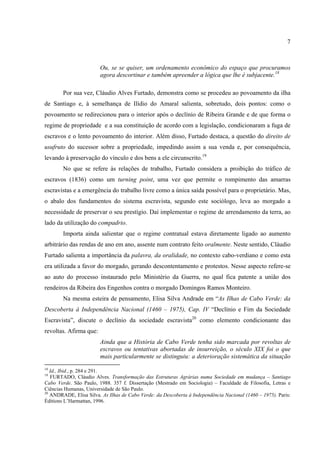 7



                        Ou, se se quiser, um ordenamento econômico do espaço que procuramos
                        agora descortinar e também apreender a lógica que lhe é subjacente.18

        Por sua vez, Cláudio Alves Furtado, demonstra como se procedeu ao povoamento da ilha
de Santiago e, à semelhança de Ilídio do Amaral salienta, sobretudo, dois pontos: como o
povoamento se redirecionou para o interior após o declínio de Ribeira Grande e de que forma o
regime de propriedade e a sua constituição de acordo com a legislação, condicionaram a fuga de
escravos e o lento povoamento do interior. Além disso, Furtado destaca, a questão do direito de
usufruto do sucessor sobre a propriedade, impedindo assim a sua venda e, por consequência,
levando à preservação do vínculo e dos bens a ele circunscrito.19
        No que se refere às relações de trabalho, Furtado considera a proibição do tráfico de
escravos (1836) como um turning point, uma vez que permite o rompimento das amarras
escravistas e a emergência do trabalho livre como a única saída possível para o proprietário. Mas,
o abalo dos fundamentos do sistema escravista, segundo este sociólogo, leva ao morgado a
necessidade de preservar o seu prestígio. Daí implementar o regime de arrendamento da terra, ao
lado da utilização do compadrio.
        Importa ainda salientar que o regime contratual estava diretamente ligado ao aumento
arbitrário das rendas de ano em ano, assente num contrato feito oralmente. Neste sentido, Cláudio
Furtado salienta a importância da palavra, da oralidade, no contexto cabo-verdiano e como esta
era utilizada a favor do morgado, gerando descontentamento e protestos. Nesse aspecto refere-se
ao auto do processo instaurado pelo Ministério da Guerra, no qual fica patente a união dos
rendeiros da Ribeira dos Engenhos contra o morgado Domingos Ramos Monteiro.
        Na mesma esteira de pensamento, Elisa Silva Andrade em “As Ilhas de Cabo Verde: da
Descoberta à Independência Nacional (1460 – 1975), Cap. IV “Declínio e Fim da Sociedade
Escravista”, discute o declínio da sociedade escravista20 como elemento condicionante das
revoltas. Afirma que:
                        Ainda que a História de Cabo Verde tenha sido marcada por revoltas de
                        escravos ou tentativas abortadas de insurreição, o século XIX foi o que
                        mais particularmente se distinguiu: a deterioração sistemática da situação
18
   Id., Ibid., p. 284 e 291.
19
   FURTADO, Cláudio Alves. Transformação das Estruturas Agrárias numa Sociedade em mudança – Santiago
Cabo Verde. São Paulo, 1988. 357 f. Dissertação (Mestrado em Sociologia) – Faculdade de Filosofia, Letras e
Ciências Humanas, Universidade de São Paulo.
20
   ANDRADE, Elisa Silva. As Ilhas de Cabo Verde: da Descoberta à Independência Nacional (1460 – 1975). Paris:
Éditions L’Harmattan, 1996.
 