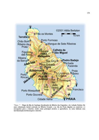 156




*Mapa. 7 – Mapa da ilha de Santiago (localização da Ribeira dos Engenhos e de Achada Falcão). De
uma colonização inicial centrada na Ribeira Grande e na vila da Praia (ligadas ao comércio e à
navegação) para o interior, tendo como principal atrativo a agricultura. As setas indicam essa
movimentação do litoral para o interior.
 